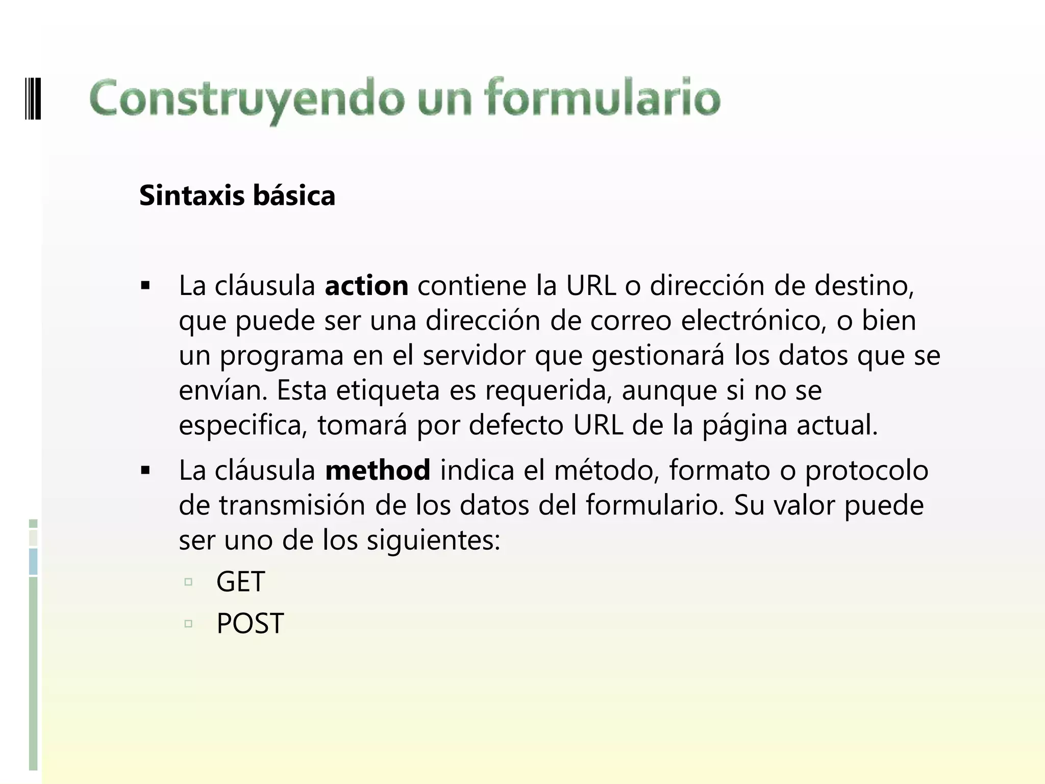 Sintaxis básica


 La cláusula action contiene la URL o dirección de destino,
   que puede ser una dirección de correo electrónico, o bien
   un programa en el servidor que gestionará los datos que se
   envían. Esta etiqueta es requerida, aunque si no se
   especifica, tomará por defecto URL de la página actual.
 La cláusula method indica el método, formato o protocolo
  de transmisión de los datos del formulario. Su valor puede
   ser uno de los siguientes:
    GET
    POST
 