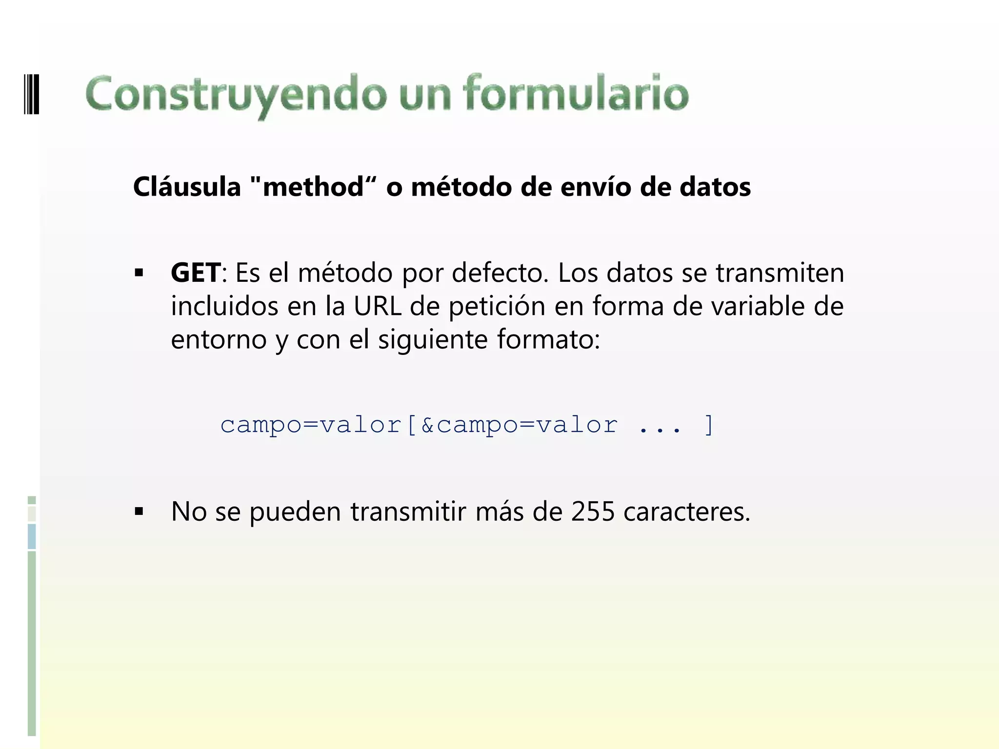 Cláusula "method“ o método de envío de datos


 GET: Es el método por defecto. Los datos se transmiten
  incluidos en la URL de petición en forma de variable de
  entorno y con el siguiente formato:


      campo=valor[&campo=valor ... ]


 No se pueden transmitir más de 255 caracteres.
 