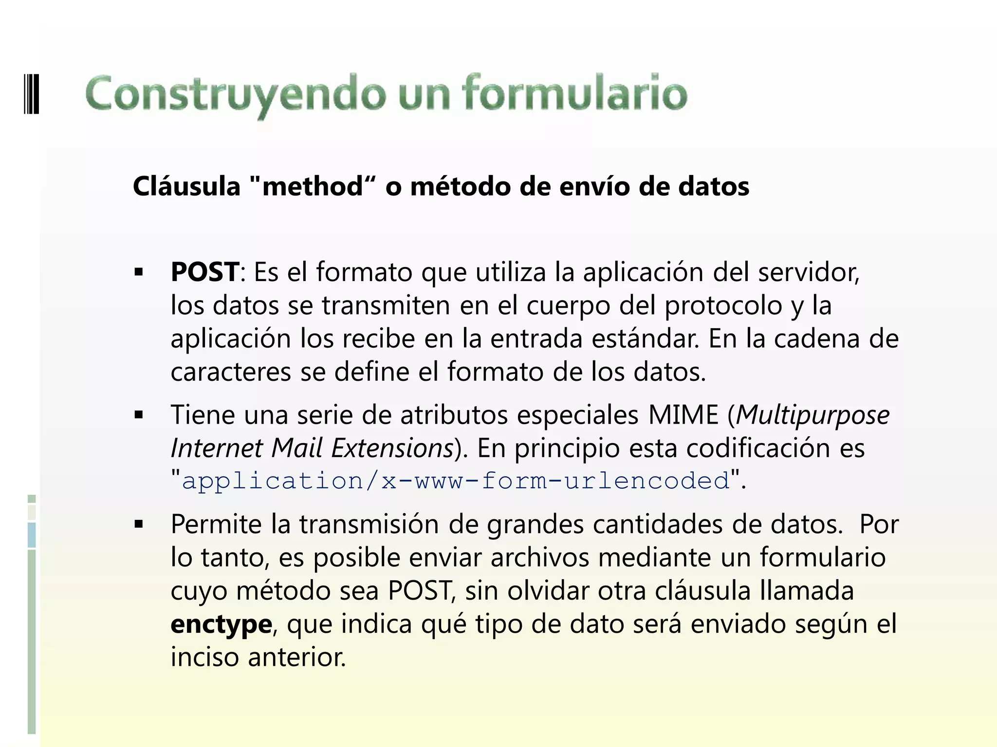 Cláusula "method“ o método de envío de datos


 POST: Es el formato que utiliza la aplicación del servidor,
   los datos se transmiten en el cuerpo del protocolo y la
   aplicación los recibe en la entrada estándar. En la cadena de
   caracteres se define el formato de los datos.
 Tiene una serie de atributos especiales MIME (Multipurpose
   Internet Mail Extensions). En principio esta codificación es
   "application/x-www-form-urlencoded".
 Permite la transmisión de grandes cantidades de datos. Por
  lo tanto, es posible enviar archivos mediante un formulario
   cuyo método sea POST, sin olvidar otra cláusula llamada
   enctype, que indica qué tipo de dato será enviado según el
   inciso anterior.
 