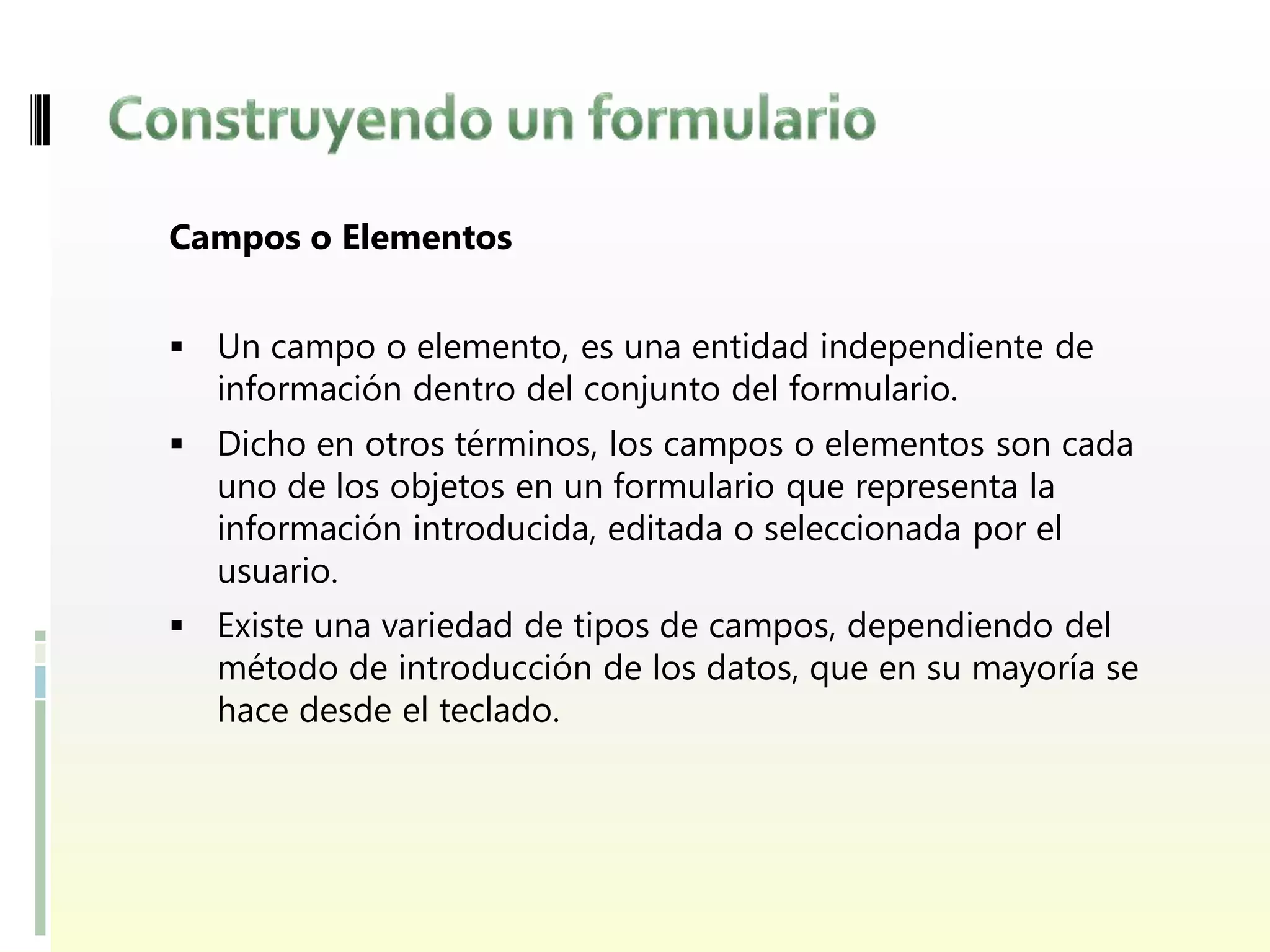 Campos o Elementos


 Un campo o elemento, es una entidad independiente de
  información dentro del conjunto del formulario.
 Dicho en otros términos, los campos o elementos son cada
  uno de los objetos en un formulario que representa la
  información introducida, editada o seleccionada por el
  usuario.
 Existe una variedad de tipos de campos, dependiendo del
  método de introducción de los datos, que en su mayoría se
  hace desde el teclado.
 