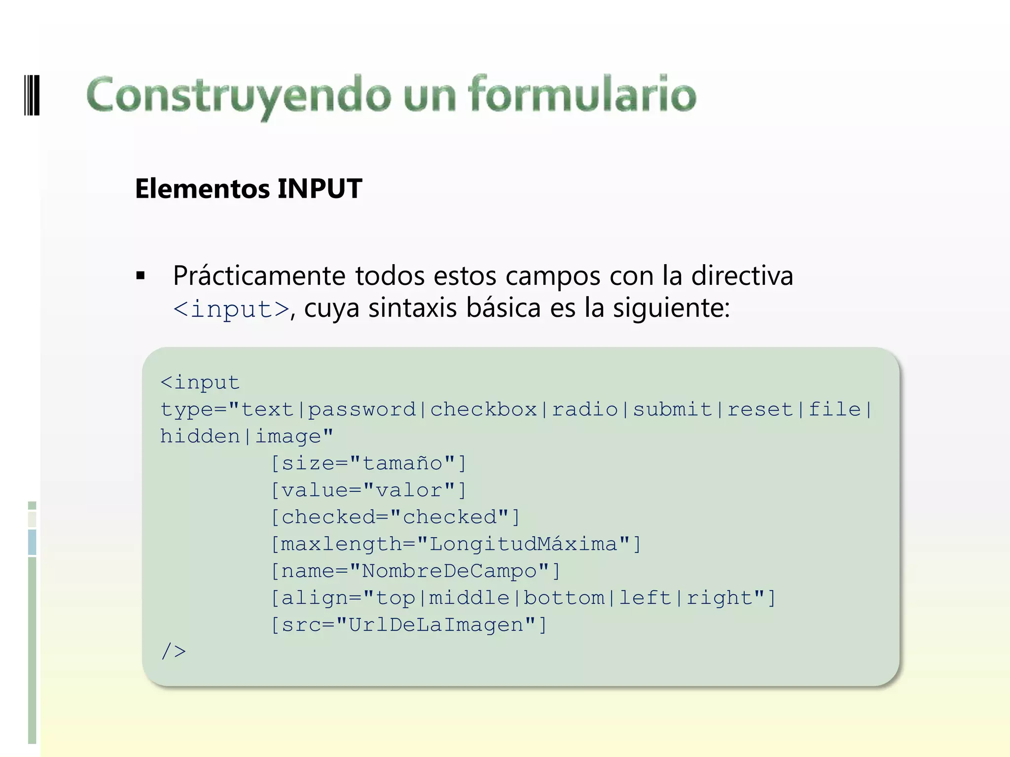 Elementos INPUT


 Prácticamente todos estos campos con la directiva
  <input>, cuya sintaxis básica es la siguiente:

 <input
 type="text|password|checkbox|radio|submit|reset|file|
 hidden|image"
         [size="tamaño"]
         [value="valor"]
         [checked="checked"]
         [maxlength="LongitudMáxima"]
         [name="NombreDeCampo"]
         [align="top|middle|bottom|left|right"]
         [src="UrlDeLaImagen"]
 />
 