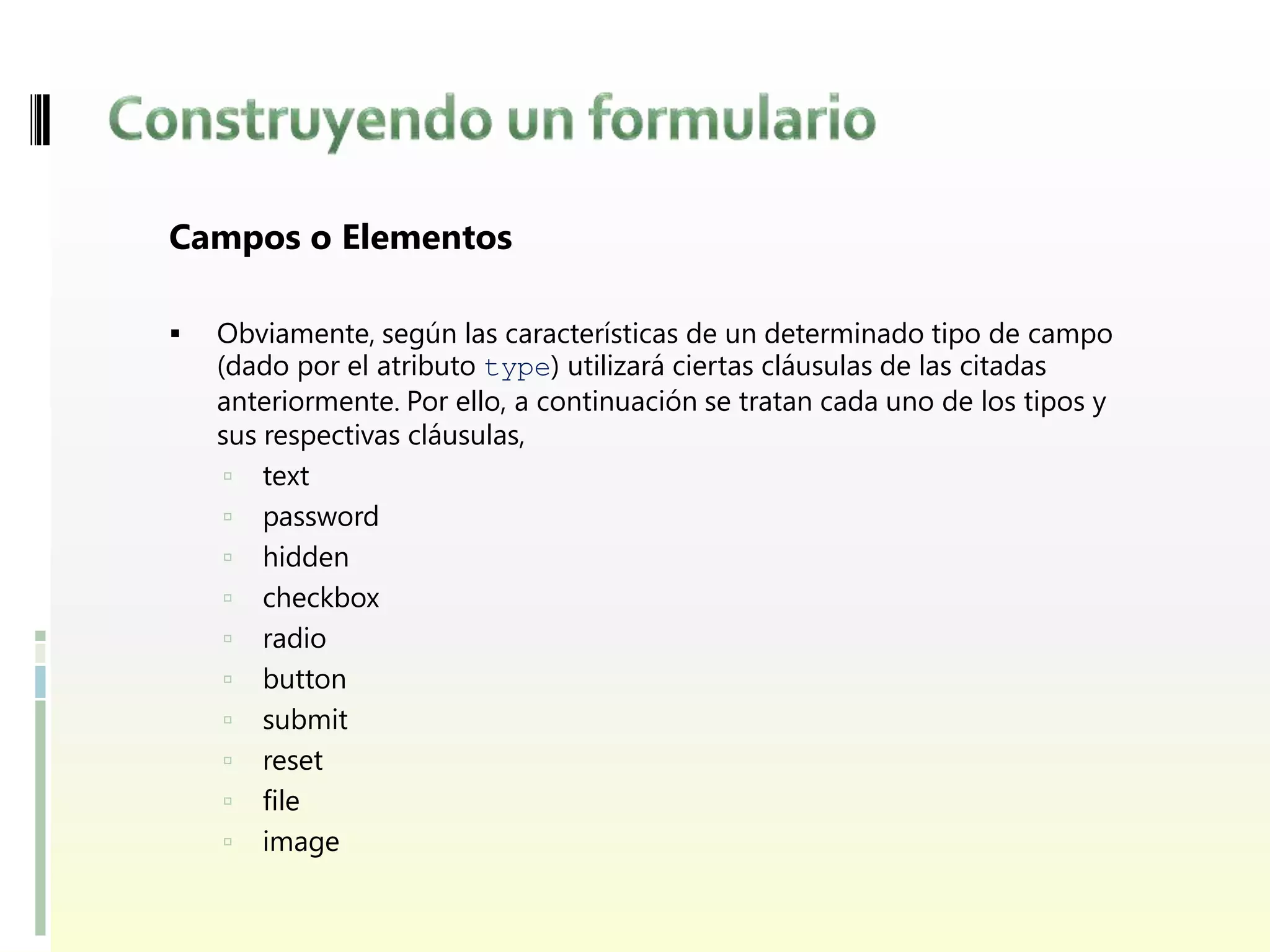 Campos o Elementos

   Obviamente, según las características de un determinado tipo de campo
    (dado por el atributo type) utilizará ciertas cláusulas de las citadas
    anteriormente. Por ello, a continuación se tratan cada uno de los tipos y
    sus respectivas cláusulas,
      text
      password
      hidden
      checkbox
      radio
      button
      submit
      reset
      file
      image
 