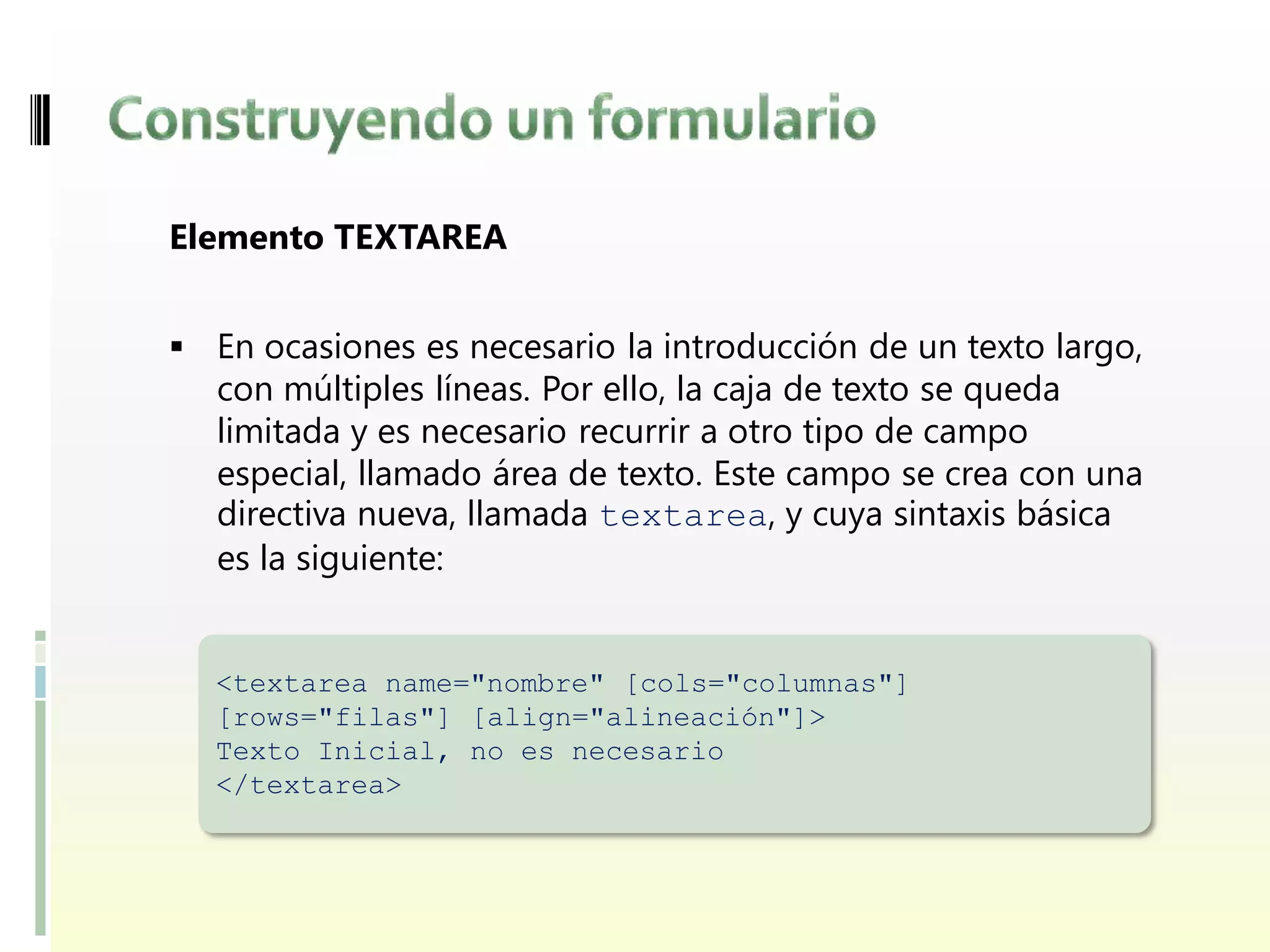Elemento TEXTAREA


 En ocasiones es necesario la introducción de un texto largo,
   con múltiples líneas. Por ello, la caja de texto se queda
   limitada y es necesario recurrir a otro tipo de campo
   especial, llamado área de texto. Este campo se crea con una
   directiva nueva, llamada textarea, y cuya sintaxis básica
   es la siguiente:


  <textarea name="nombre" [cols="columnas"]
  [rows="filas"] [align="alineación"]>
  Texto Inicial, no es necesario
  </textarea>
 