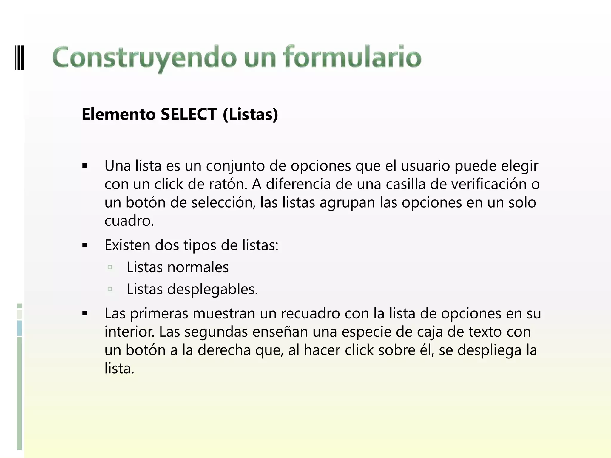 Elemento SELECT (Listas)


   Una lista es un conjunto de opciones que el usuario puede elegir
    con un click de ratón. A diferencia de una casilla de verificación o
    un botón de selección, las listas agrupan las opciones en un solo
    cuadro.
   Existen dos tipos de listas:
     Listas normales
     Listas desplegables.
   Las primeras muestran un recuadro con la lista de opciones en su
    interior. Las segundas enseñan una especie de caja de texto con
    un botón a la derecha que, al hacer click sobre él, se despliega la
    lista.
 