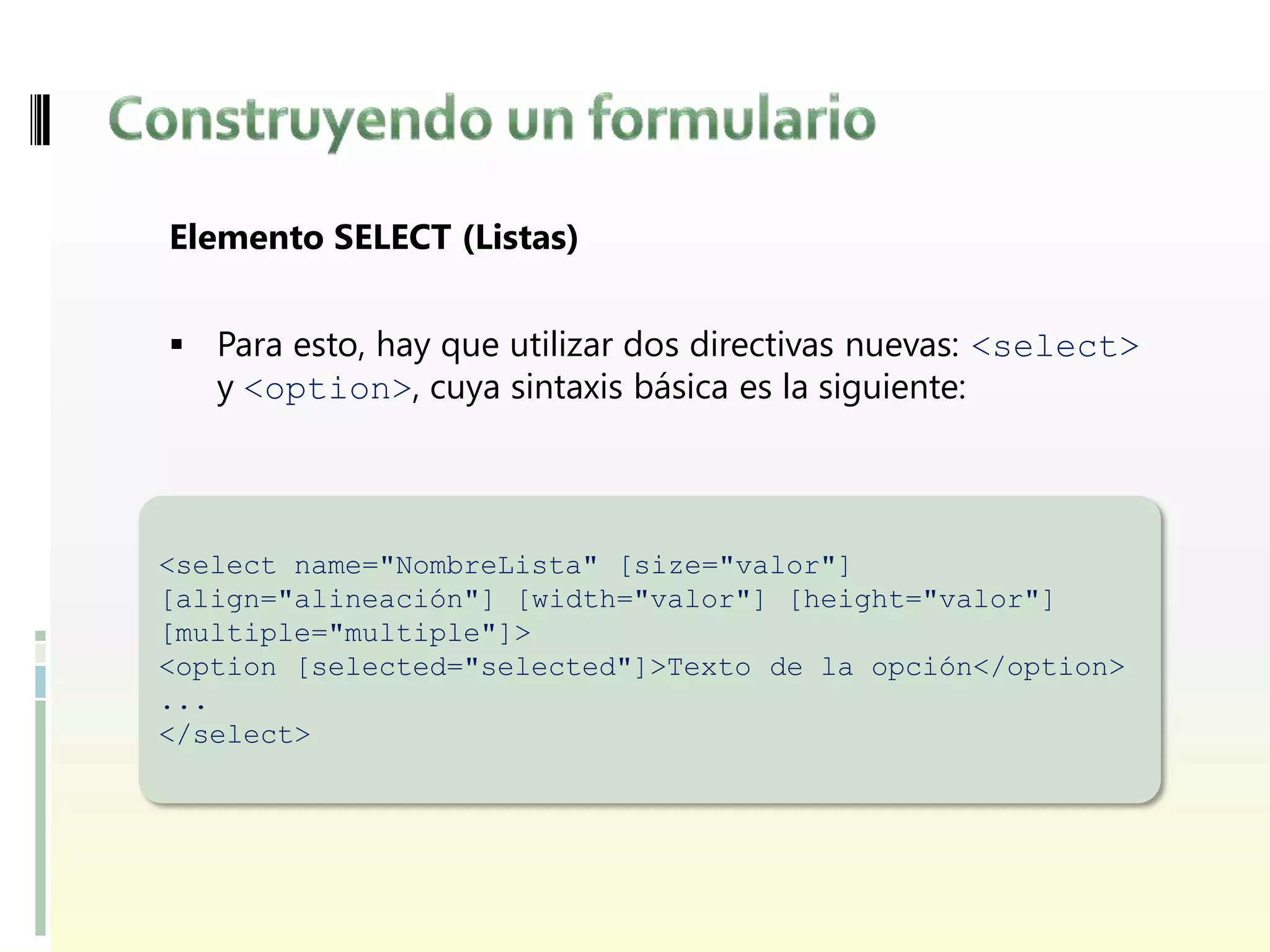 Elemento SELECT (Listas)


 Para esto, hay que utilizar dos directivas nuevas: <select>
   y <option>, cuya sintaxis básica es la siguiente:



<select name="NombreLista" [size="valor"]
[align="alineación"] [width="valor"] [height="valor"]
[multiple="multiple"]>
<option [selected="selected"]>Texto de la opción</option>
...
</select>
 
