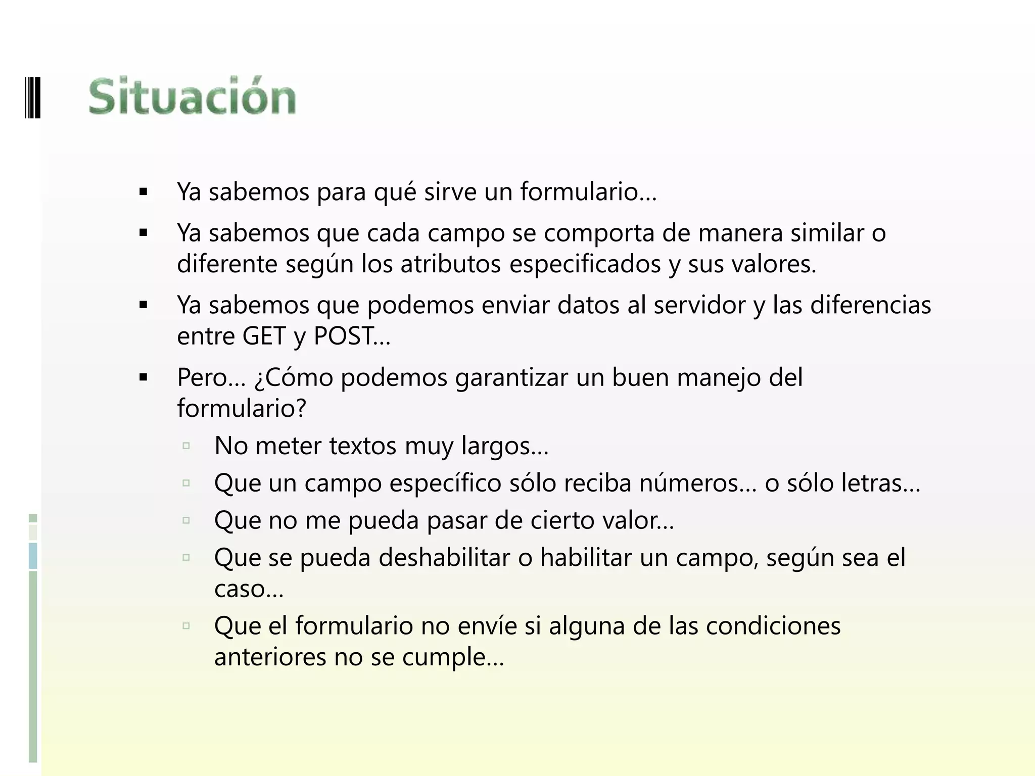    Ya sabemos para qué sirve un formulario…
   Ya sabemos que cada campo se comporta de manera similar o
    diferente según los atributos especificados y sus valores.
   Ya sabemos que podemos enviar datos al servidor y las diferencias
    entre GET y POST…
   Pero… ¿Cómo podemos garantizar un buen manejo del
    formulario?
      No meter textos muy largos…
      Que un campo específico sólo reciba números… o sólo letras…
      Que no me pueda pasar de cierto valor…
      Que se pueda deshabilitar o habilitar un campo, según sea el
       caso…
      Que el formulario no envíe si alguna de las condiciones
       anteriores no se cumple…
 