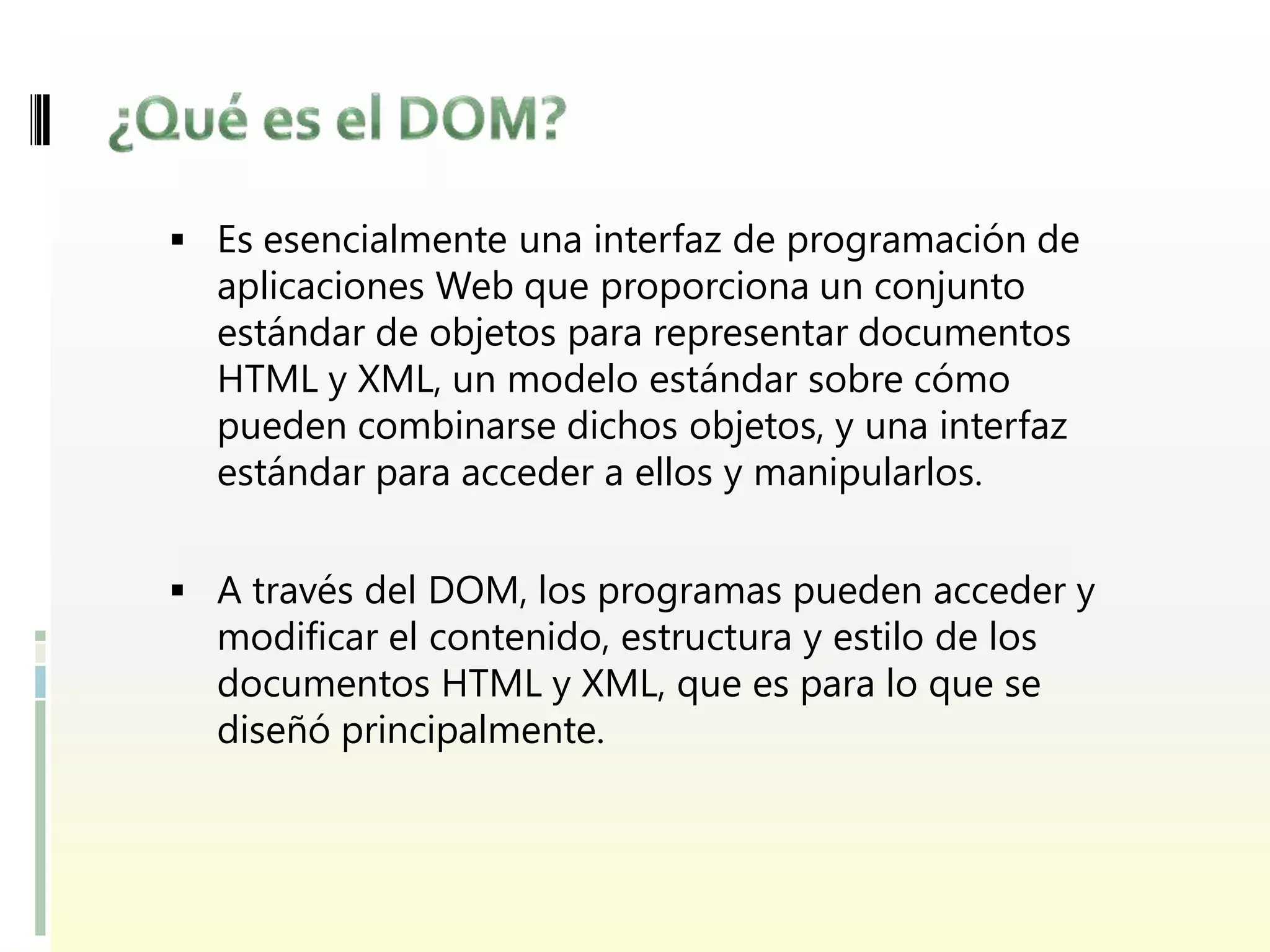  Es esencialmente una interfaz de programación de
  aplicaciones Web que proporciona un conjunto
  estándar de objetos para representar documentos
  HTML y XML, un modelo estándar sobre cómo
  pueden combinarse dichos objetos, y una interfaz
  estándar para acceder a ellos y manipularlos.


 A través del DOM, los programas pueden acceder y
  modificar el contenido, estructura y estilo de los
  documentos HTML y XML, que es para lo que se
  diseñó principalmente.
 