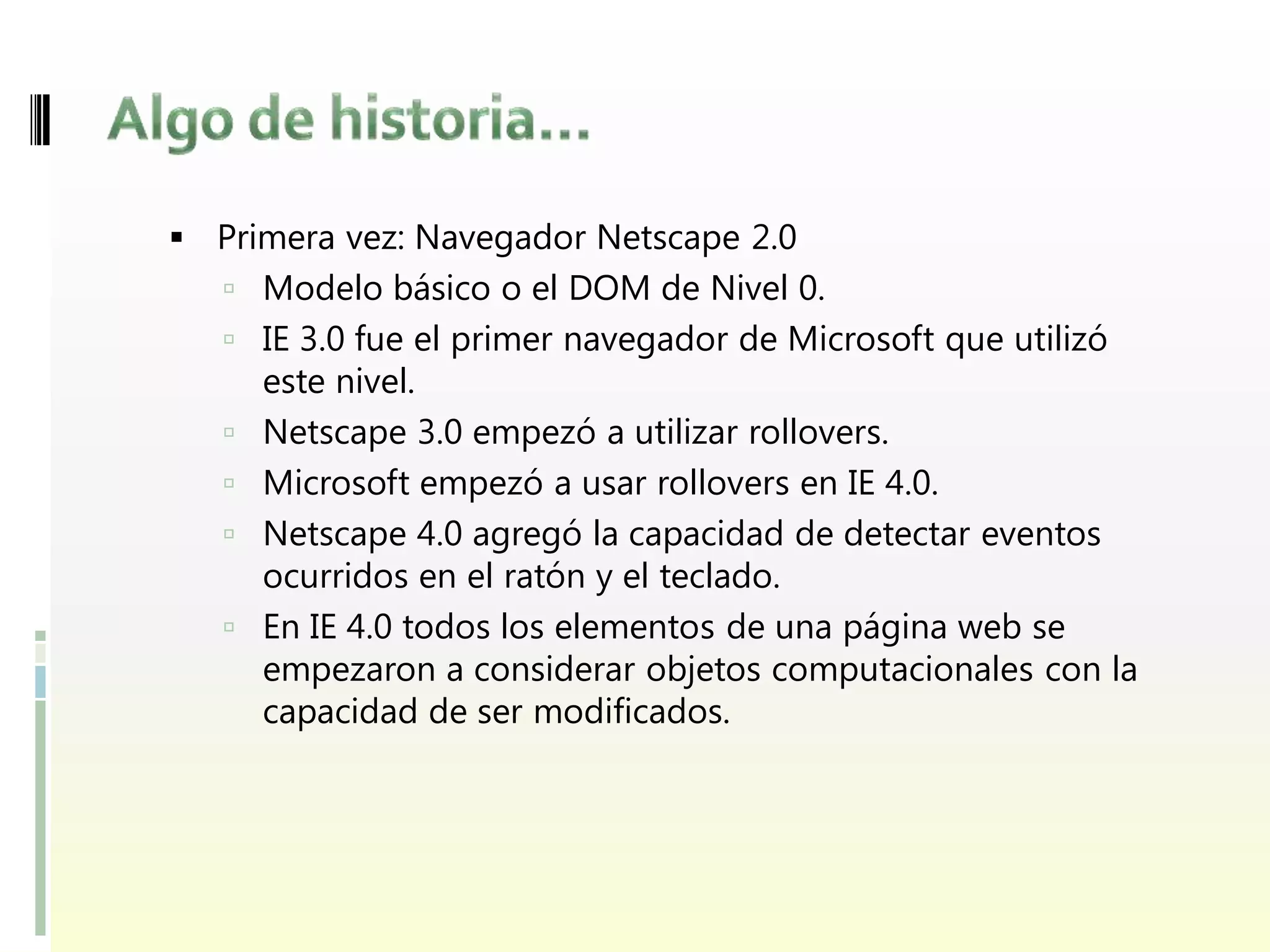  Primera vez: Navegador Netscape 2.0
    Modelo básico o el DOM de Nivel 0.
    IE 3.0 fue el primer navegador de Microsoft que utilizó
       este nivel.
      Netscape 3.0 empezó a utilizar rollovers.
      Microsoft empezó a usar rollovers en IE 4.0.
      Netscape 4.0 agregó la capacidad de detectar eventos
       ocurridos en el ratón y el teclado.
      En IE 4.0 todos los elementos de una página web se
       empezaron a considerar objetos computacionales con la
       capacidad de ser modificados.
 