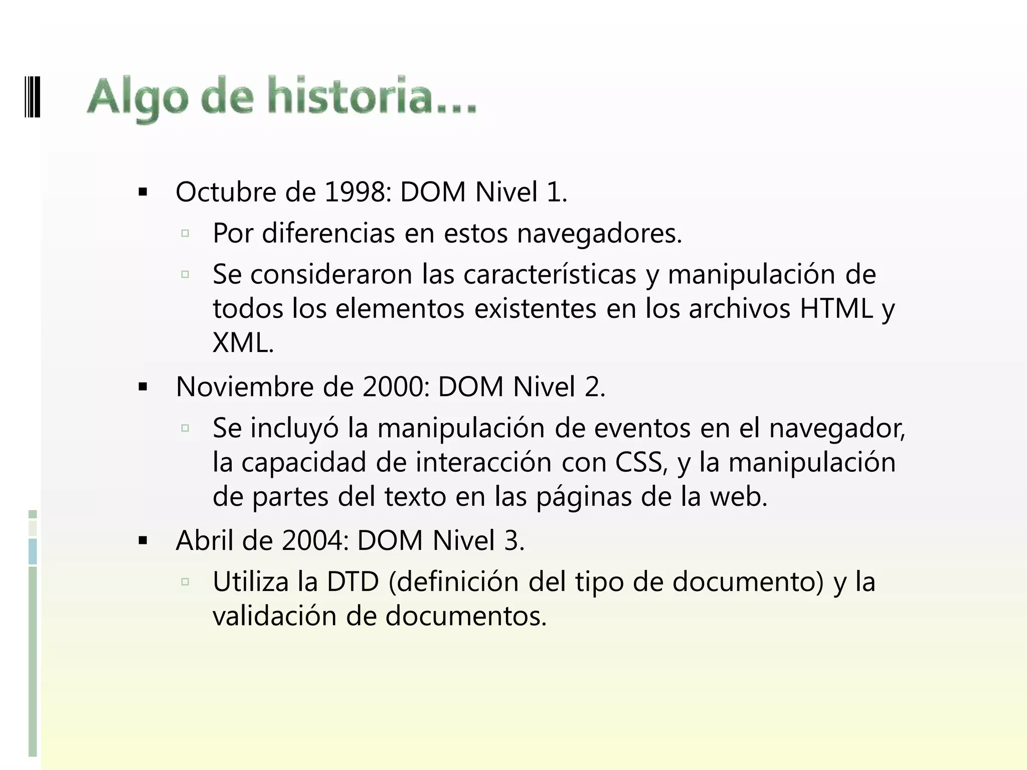  Octubre de 1998: DOM Nivel 1.
    Por diferencias en estos navegadores.
    Se consideraron las características y manipulación de
     todos los elementos existentes en los archivos HTML y
     XML.
 Noviembre de 2000: DOM Nivel 2.
    Se incluyó la manipulación de eventos en el navegador,
     la capacidad de interacción con CSS, y la manipulación
     de partes del texto en las páginas de la web.
 Abril de 2004: DOM Nivel 3.
    Utiliza la DTD (definición del tipo de documento) y la
     validación de documentos.
 
