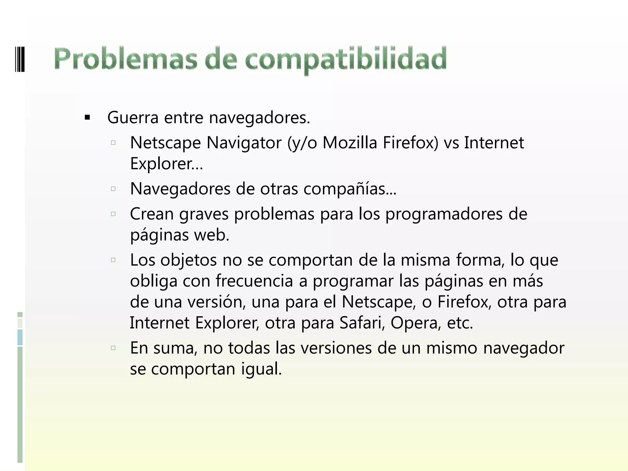  Guerra entre navegadores.
    Netscape Navigator (y/o Mozilla Firefox) vs Internet
       Explorer…
      Navegadores de otras compañías...
      Crean graves problemas para los programadores de
       páginas web.
      Los objetos no se comportan de la misma forma, lo que
       obliga con frecuencia a programar las páginas en más
       de una versión, una para el Netscape, o Firefox, otra para
       Internet Explorer, otra para Safari, Opera, etc.
      En suma, no todas las versiones de un mismo navegador
       se comportan igual.
 