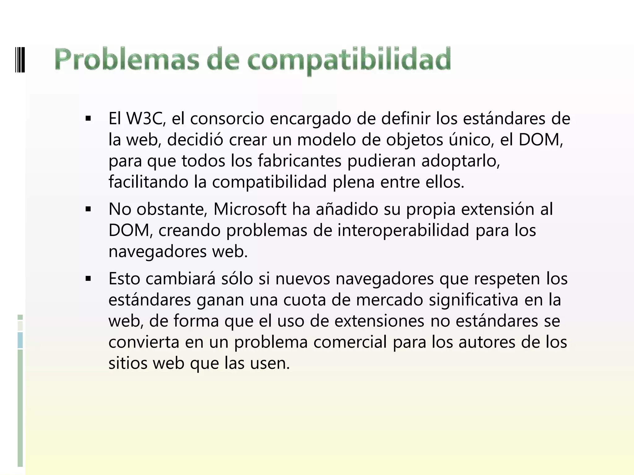  El W3C, el consorcio encargado de definir los estándares de
  la web, decidió crear un modelo de objetos único, el DOM,
  para que todos los fabricantes pudieran adoptarlo,
  facilitando la compatibilidad plena entre ellos.
 No obstante, Microsoft ha añadido su propia extensión al
  DOM, creando problemas de interoperabilidad para los
  navegadores web.
 Esto cambiará sólo si nuevos navegadores que respeten los
  estándares ganan una cuota de mercado significativa en la
  web, de forma que el uso de extensiones no estándares se
  convierta en un problema comercial para los autores de los
  sitios web que las usen.
 