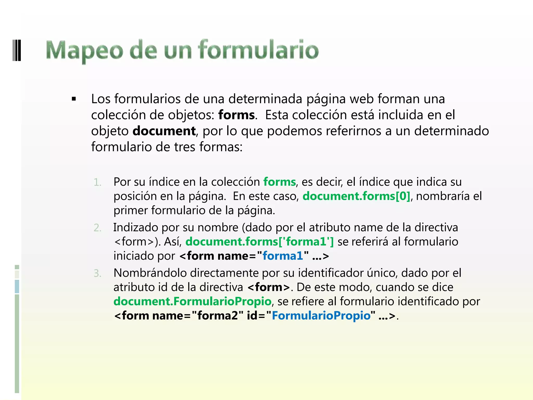    Los formularios de una determinada página web forman una
    colección de objetos: forms. Esta colección está incluida en el
    objeto document, por lo que podemos referirnos a un determinado
    formulario de tres formas:

    1. Por su índice en la colección forms, es decir, el índice que indica su
       posición en la página. En este caso, document.forms[0], nombraría el
       primer formulario de la página.
    2. Indizado por su nombre (dado por el atributo name de la directiva
       <form>). Así, document.forms['forma1'] se referirá al formulario
       iniciado por <form name="forma1" ...>
    3. Nombrándolo directamente por su identificador único, dado por el
       atributo id de la directiva <form>. De este modo, cuando se dice
       document.FormularioPropio, se refiere al formulario identificado por
       <form name="forma2" id="FormularioPropio" ...>.
 