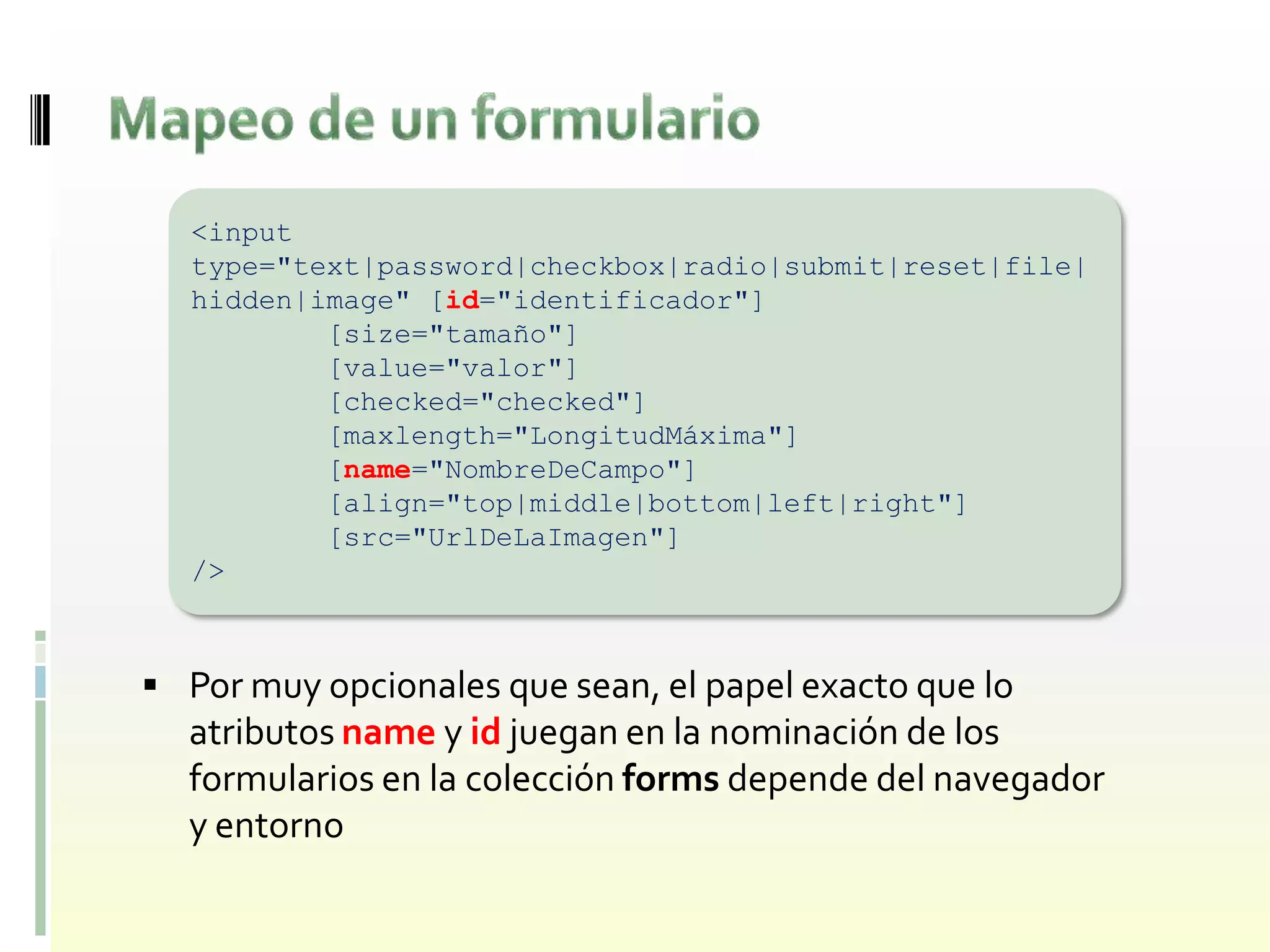 <input
   type="text|password|checkbox|radio|submit|reset|file|
   hidden|image" [id="identificador"]
           [size="tamaño"]
           [value="valor"]
           [checked="checked"]
           [maxlength="LongitudMáxima"]
           [name="NombreDeCampo"]
           [align="top|middle|bottom|left|right"]
           [src="UrlDeLaImagen"]
   />



 Por muy opcionales que sean, el papel exacto que lo
  atributos name y id juegan en la nominación de los
  formularios en la colección forms depende del navegador
  y entorno
 