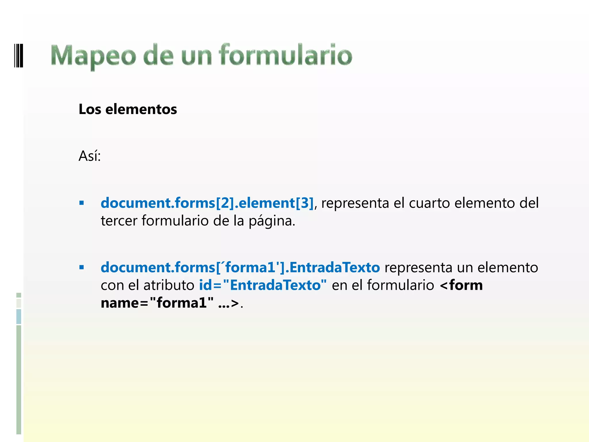 Los elementos


Así:


   document.forms[2].element[3], representa el cuarto elemento del
    tercer formulario de la página.


   document.forms[´forma1'].EntradaTexto representa un elemento
    con el atributo id="EntradaTexto" en el formulario <form
    name="forma1" ...>.
 