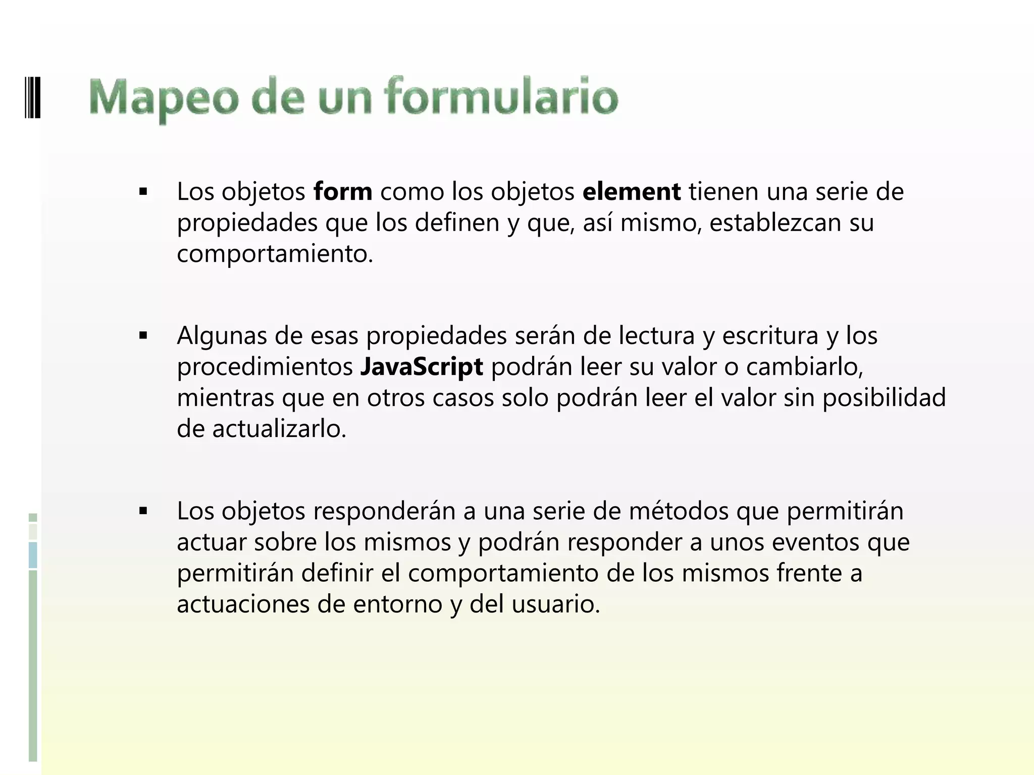    Los objetos form como los objetos element tienen una serie de
    propiedades que los definen y que, así mismo, establezcan su
    comportamiento.


   Algunas de esas propiedades serán de lectura y escritura y los
    procedimientos JavaScript podrán leer su valor o cambiarlo,
    mientras que en otros casos solo podrán leer el valor sin posibilidad
    de actualizarlo.


   Los objetos responderán a una serie de métodos que permitirán
    actuar sobre los mismos y podrán responder a unos eventos que
    permitirán definir el comportamiento de los mismos frente a
    actuaciones de entorno y del usuario.
 