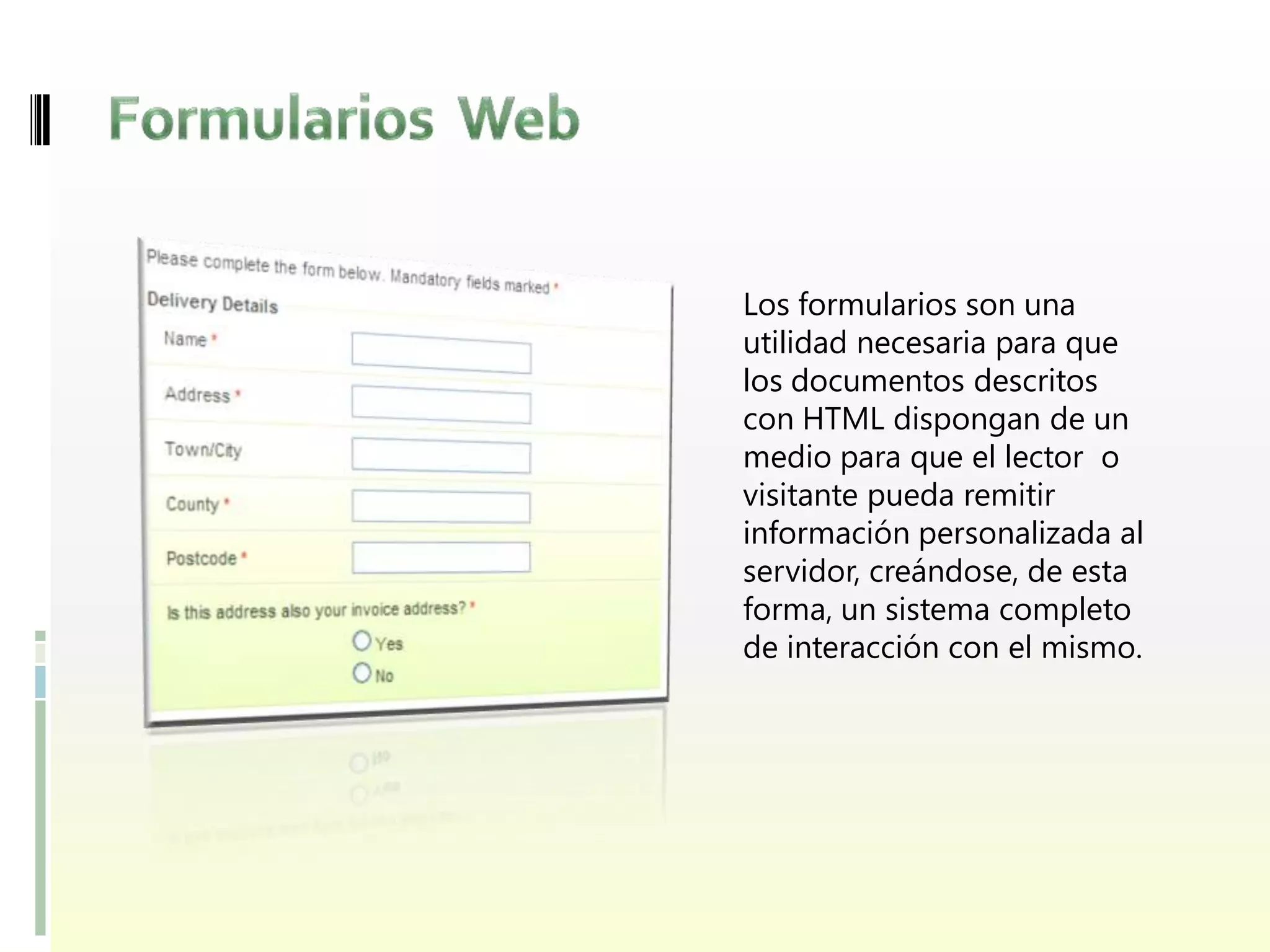 Los formularios son una
utilidad necesaria para que
los documentos descritos
con HTML dispongan de un
medio para que el lector o
visitante pueda remitir
información personalizada al
servidor, creándose, de esta
forma, un sistema completo
de interacción con el mismo.
 