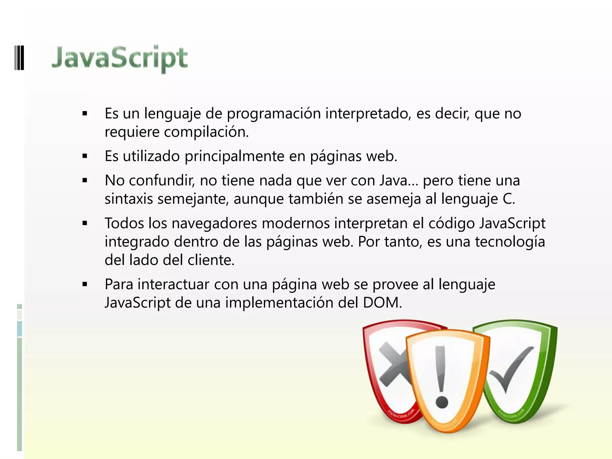    Es un lenguaje de programación interpretado, es decir, que no
    requiere compilación.
   Es utilizado principalmente en páginas web.
   No confundir, no tiene nada que ver con Java… pero tiene una
    sintaxis semejante, aunque también se asemeja al lenguaje C.
   Todos los navegadores modernos interpretan el código JavaScript
    integrado dentro de las páginas web. Por tanto, es una tecnología
    del lado del cliente.
   Para interactuar con una página web se provee al lenguaje
    JavaScript de una implementación del DOM.
 