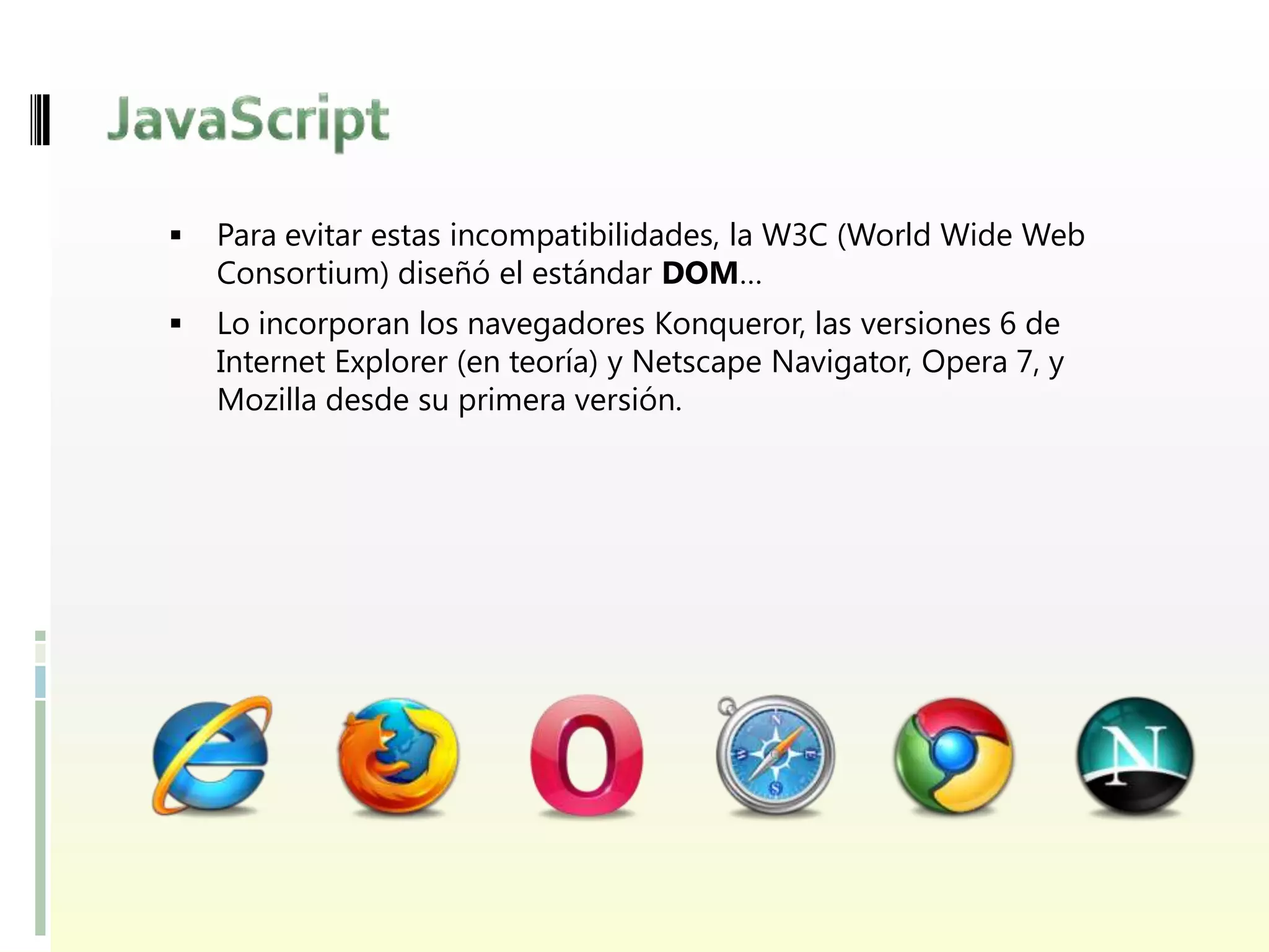    Para evitar estas incompatibilidades, la W3C (World Wide Web
    Consortium) diseñó el estándar DOM…
   Lo incorporan los navegadores Konqueror, las versiones 6 de
    Internet Explorer (en teoría) y Netscape Navigator, Opera 7, y
    Mozilla desde su primera versión.
 