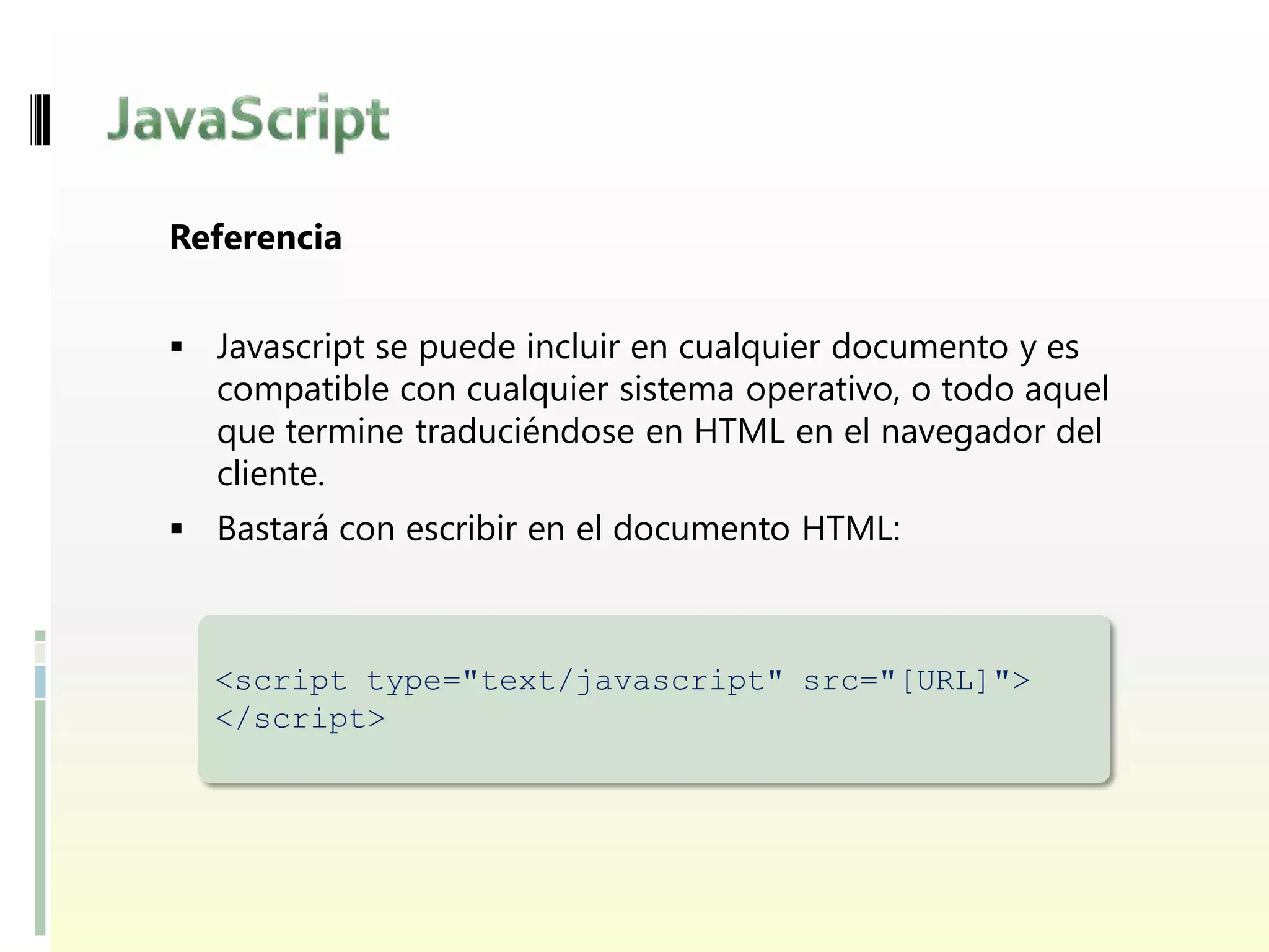 Referencia


 Javascript se puede incluir en cualquier documento y es
  compatible con cualquier sistema operativo, o todo aquel
  que termine traduciéndose en HTML en el navegador del
  cliente.
 Bastará con escribir en el documento HTML:



  <script type="text/javascript" src="[URL]">
  </script>
 