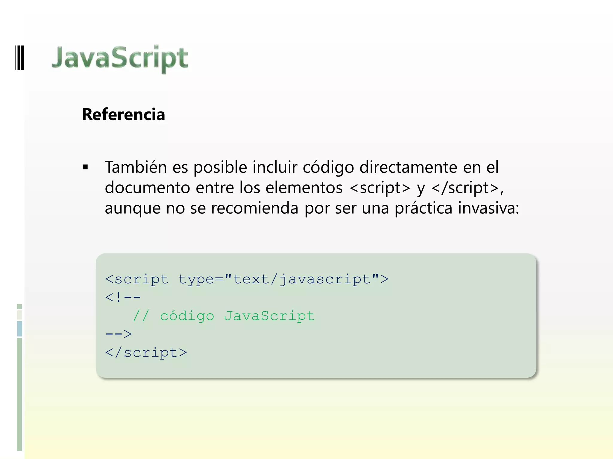 Referencia


 También es posible incluir código directamente en el
  documento entre los elementos <script> y </script>,
  aunque no se recomienda por ser una práctica invasiva:



  <script type="text/javascript">
  <!--
     // código JavaScript
  -->
  </script>
 