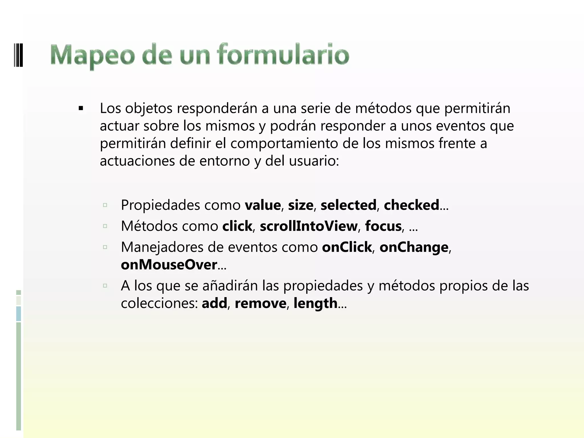    Los objetos responderán a una serie de métodos que permitirán
    actuar sobre los mismos y podrán responder a unos eventos que
    permitirán definir el comportamiento de los mismos frente a
    actuaciones de entorno y del usuario:


     Propiedades como value, size, selected, checked...
     Métodos como click, scrollIntoView, focus, ...
     Manejadores de eventos como onClick, onChange,
      onMouseOver...
     A los que se añadirán las propiedades y métodos propios de las
      colecciones: add, remove, length...
 