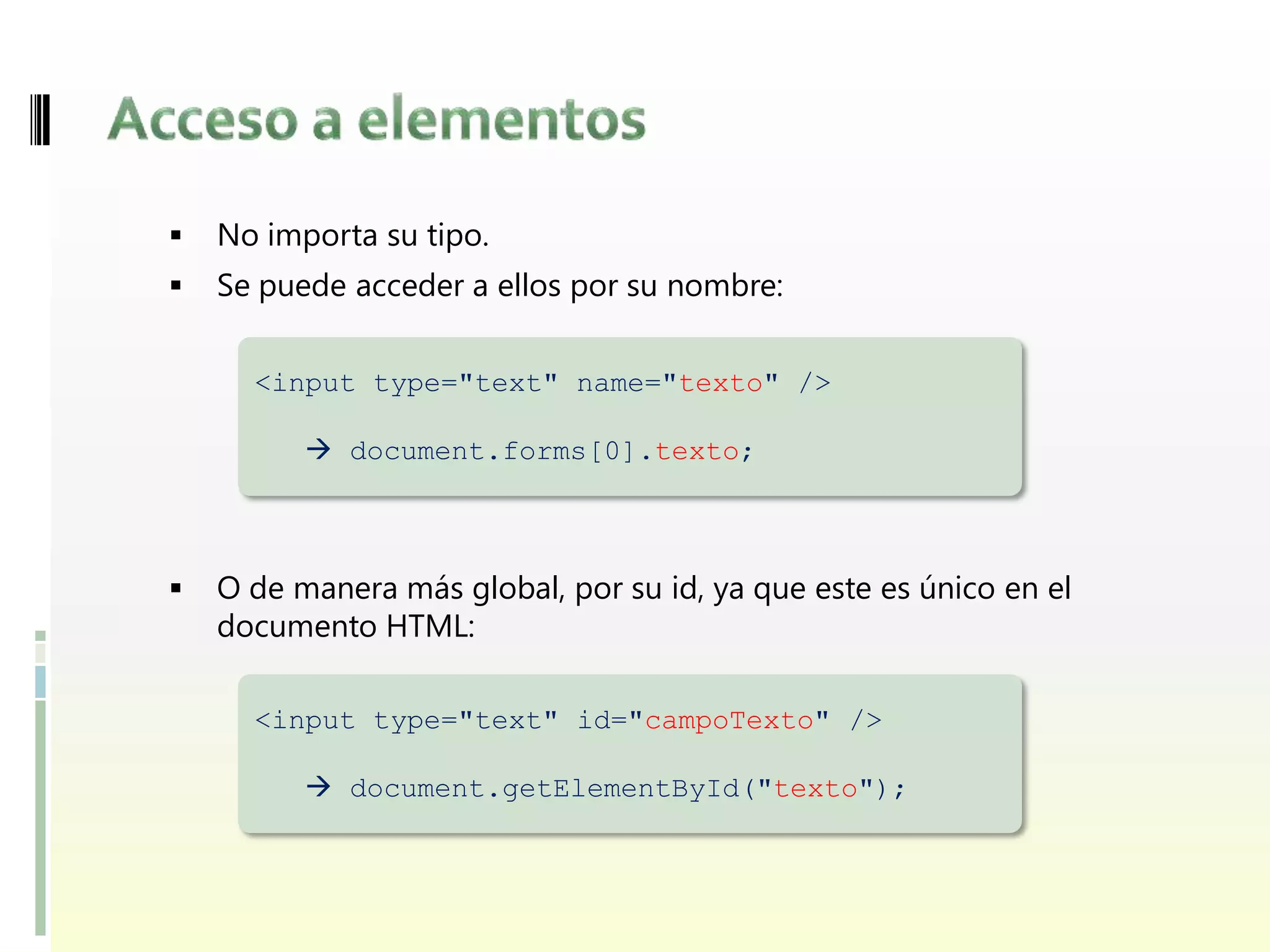   No importa su tipo.
   Se puede acceder a ellos por su nombre:

      <input type="text" name="texto" />

           document.forms[0].texto;



   O de manera más global, por su id, ya que este es único en el
    documento HTML:

      <input type="text" id="campoTexto" />

           document.getElementById("texto");
 