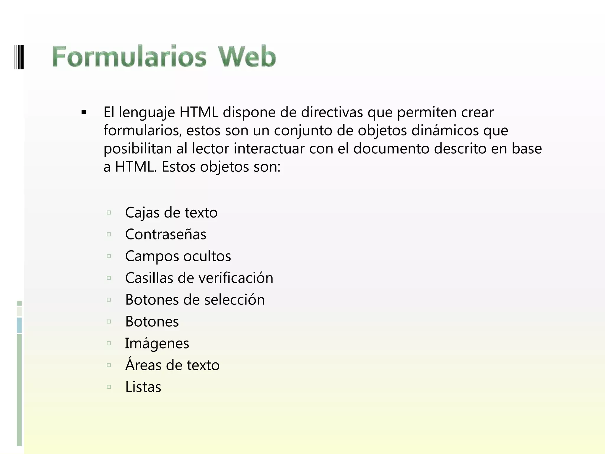    El lenguaje HTML dispone de directivas que permiten crear
    formularios, estos son un conjunto de objetos dinámicos que
    posibilitan al lector interactuar con el documento descrito en base
    a HTML. Estos objetos son:


     Cajas de texto
     Contraseñas
     Campos ocultos
     Casillas de verificación
     Botones de selección
     Botones
     Imágenes
     Áreas de texto
     Listas
 