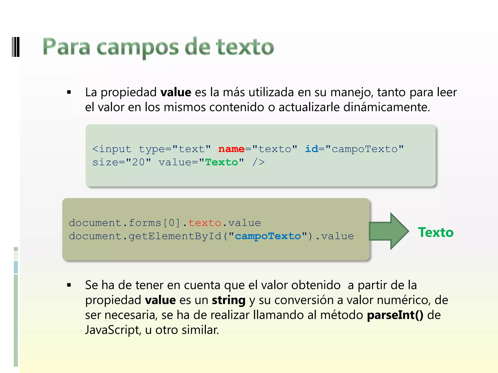    La propiedad value es la más utilizada en su manejo, tanto para leer
    el valor en los mismos contenido o actualizarle dinámicamente.


     <input type="text" name="texto" id="campoTexto"
     size="20" value="Texto" />




document.forms[0].texto.value
document.getElementById("campoTexto").value                     Texto


   Se ha de tener en cuenta que el valor obtenido a partir de la
    propiedad value es un string y su conversión a valor numérico, de
    ser necesaria, se ha de realizar llamando al método parseInt() de
    JavaScript, u otro similar.
 