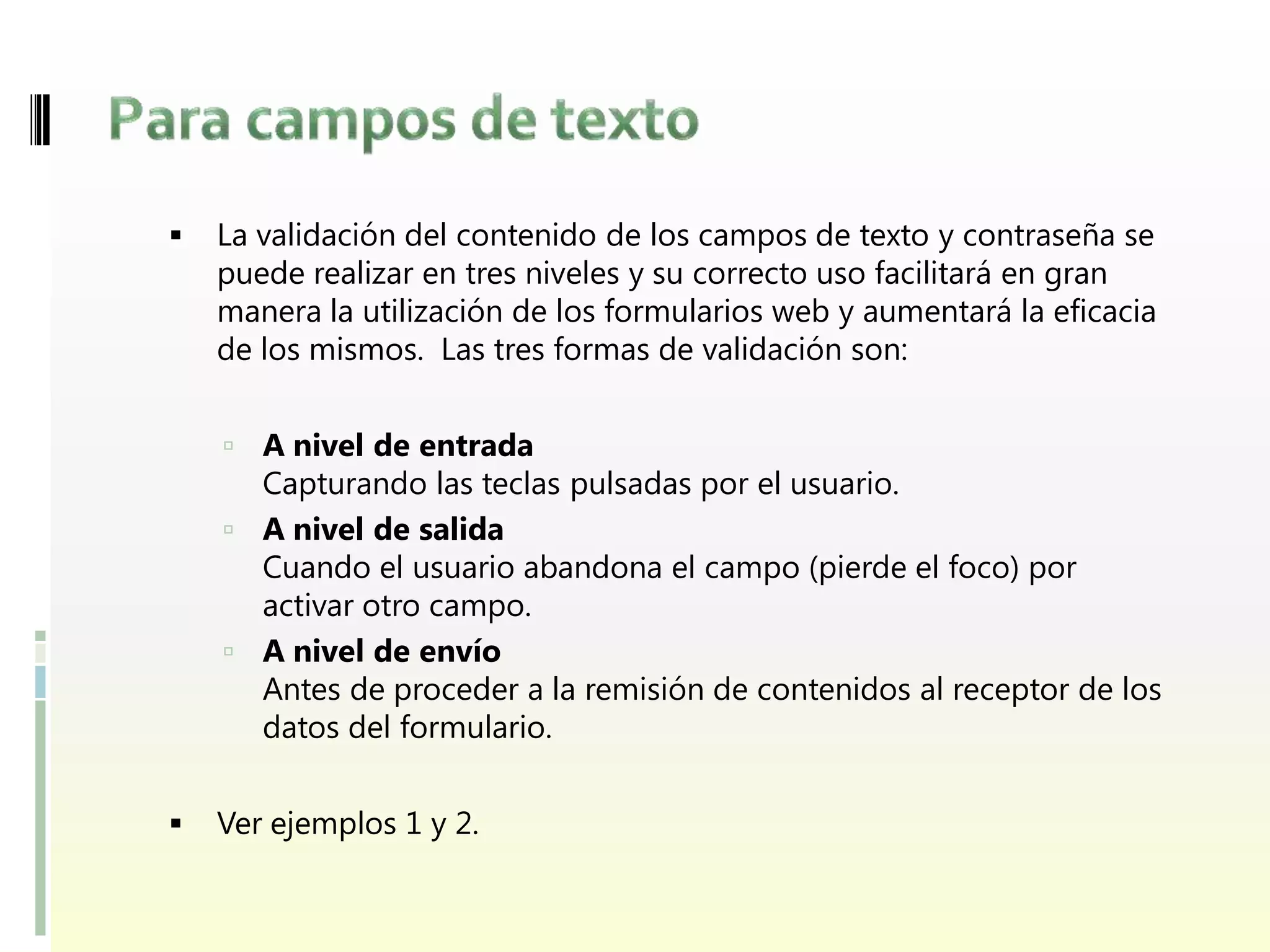    La validación del contenido de los campos de texto y contraseña se
    puede realizar en tres niveles y su correcto uso facilitará en gran
    manera la utilización de los formularios web y aumentará la eficacia
    de los mismos. Las tres formas de validación son:


     A nivel de entrada
      Capturando las teclas pulsadas por el usuario.
     A nivel de salida
      Cuando el usuario abandona el campo (pierde el foco) por
      activar otro campo.
     A nivel de envío
      Antes de proceder a la remisión de contenidos al receptor de los
      datos del formulario.


   Ver ejemplos 1 y 2.
 