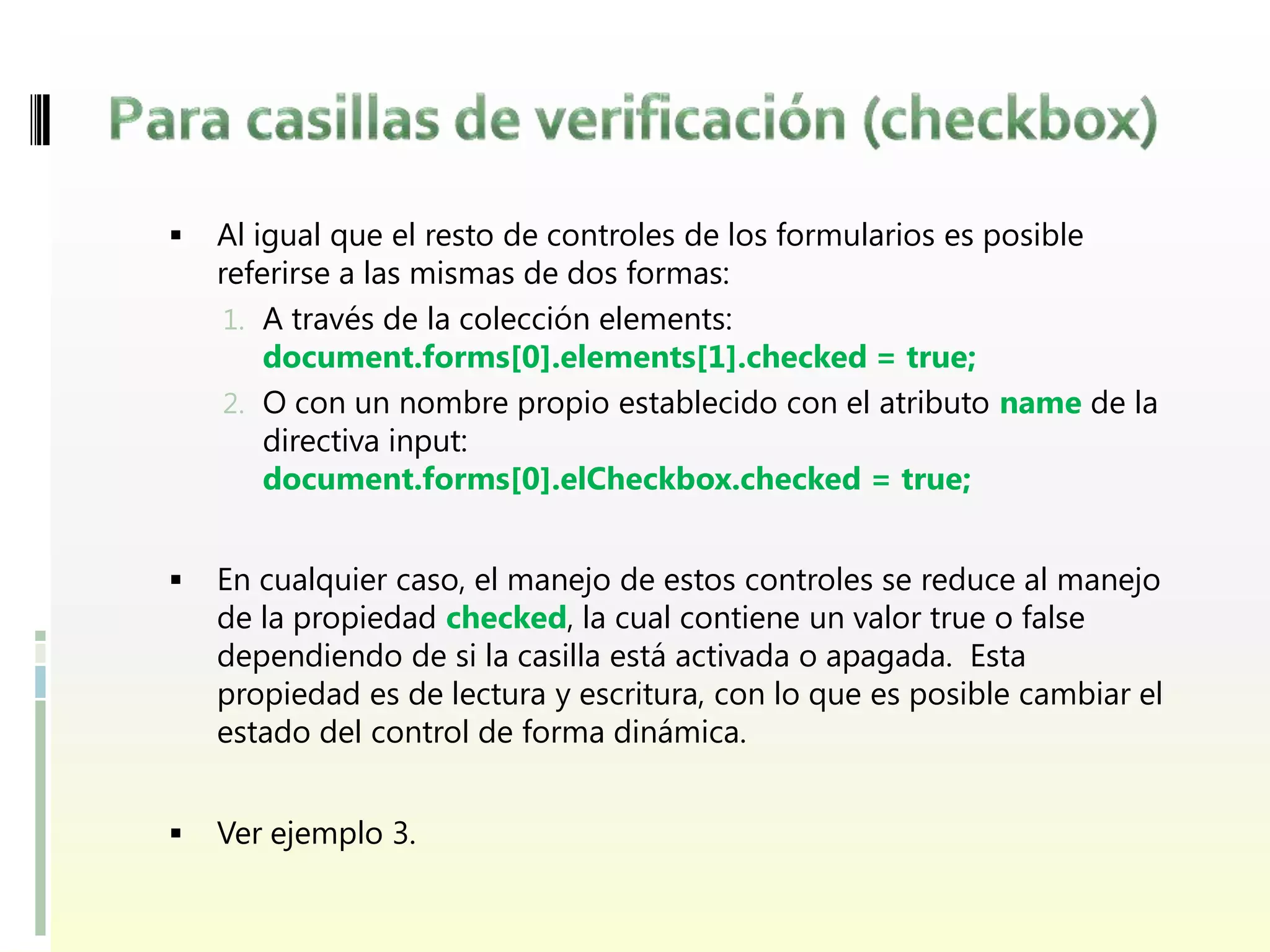    Al igual que el resto de controles de los formularios es posible
    referirse a las mismas de dos formas:
     1. A través de la colección elements:
        document.forms[0].elements[1].checked = true;
     2. O con un nombre propio establecido con el atributo name de la
        directiva input:
        document.forms[0].elCheckbox.checked = true;


   En cualquier caso, el manejo de estos controles se reduce al manejo
    de la propiedad checked, la cual contiene un valor true o false
    dependiendo de si la casilla está activada o apagada. Esta
    propiedad es de lectura y escritura, con lo que es posible cambiar el
    estado del control de forma dinámica.


   Ver ejemplo 3.
 