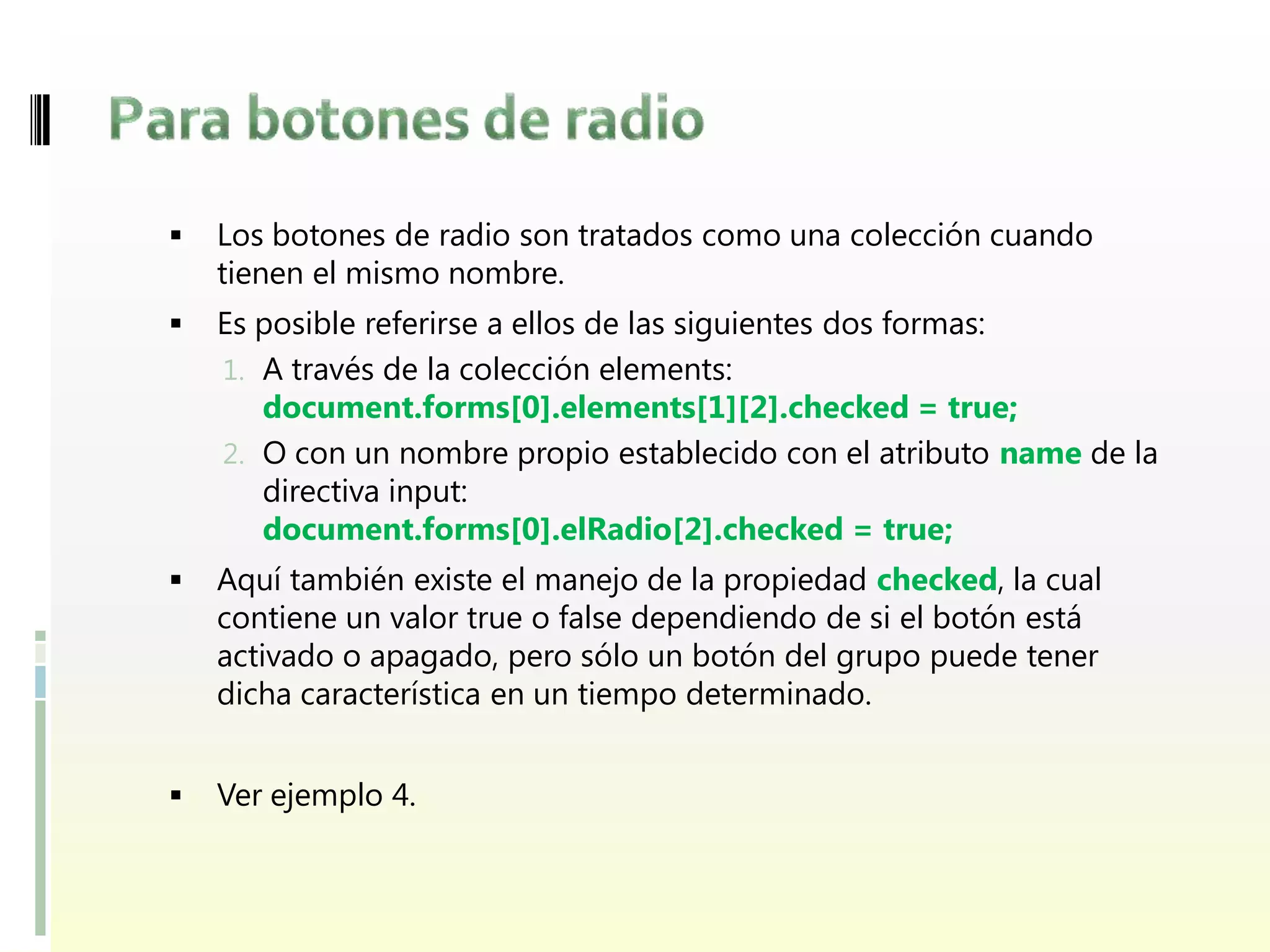    Los botones de radio son tratados como una colección cuando
    tienen el mismo nombre.
   Es posible referirse a ellos de las siguientes dos formas:
    1. A través de la colección elements:
       document.forms[0].elements[1][2].checked = true;
    2. O con un nombre propio establecido con el atributo name de la
       directiva input:
       document.forms[0].elRadio[2].checked = true;
   Aquí también existe el manejo de la propiedad checked, la cual
    contiene un valor true o false dependiendo de si el botón está
    activado o apagado, pero sólo un botón del grupo puede tener
    dicha característica en un tiempo determinado.


   Ver ejemplo 4.
 