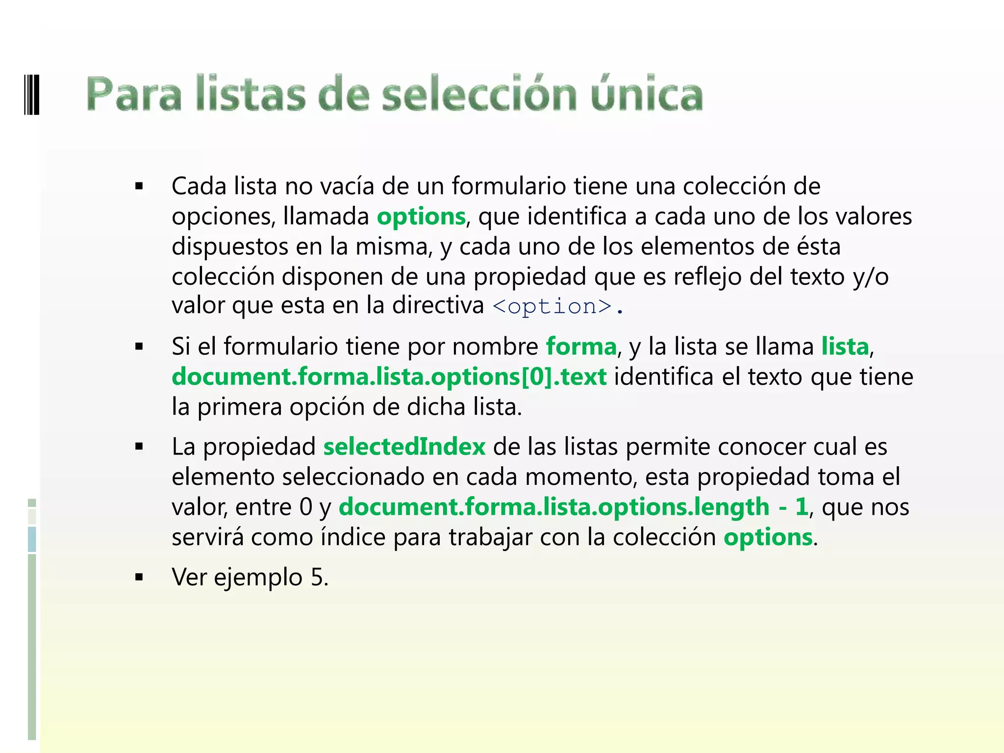    Cada lista no vacía de un formulario tiene una colección de
    opciones, llamada options, que identifica a cada uno de los valores
    dispuestos en la misma, y cada uno de los elementos de ésta
    colección disponen de una propiedad que es reflejo del texto y/o
    valor que esta en la directiva <option>.
   Si el formulario tiene por nombre forma, y la lista se llama lista,
    document.forma.lista.options[0].text identifica el texto que tiene
    la primera opción de dicha lista.
   La propiedad selectedIndex de las listas permite conocer cual es
    elemento seleccionado en cada momento, esta propiedad toma el
    valor, entre 0 y document.forma.lista.options.length - 1, que nos
    servirá como índice para trabajar con la colección options.
   Ver ejemplo 5.
 