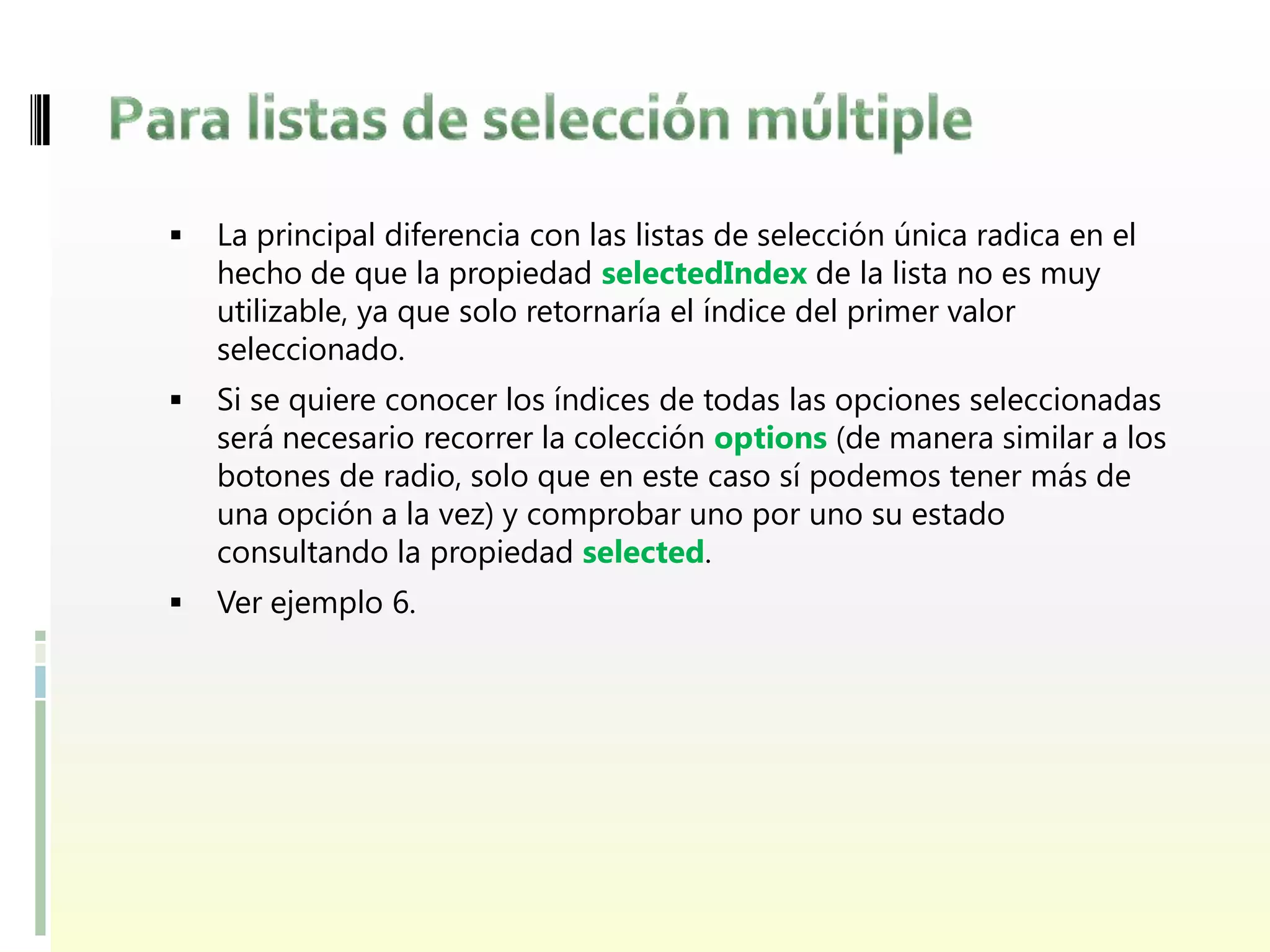    La principal diferencia con las listas de selección única radica en el
    hecho de que la propiedad selectedIndex de la lista no es muy
    utilizable, ya que solo retornaría el índice del primer valor
    seleccionado.
   Si se quiere conocer los índices de todas las opciones seleccionadas
    será necesario recorrer la colección options (de manera similar a los
    botones de radio, solo que en este caso sí podemos tener más de
    una opción a la vez) y comprobar uno por uno su estado
    consultando la propiedad selected.
   Ver ejemplo 6.
 