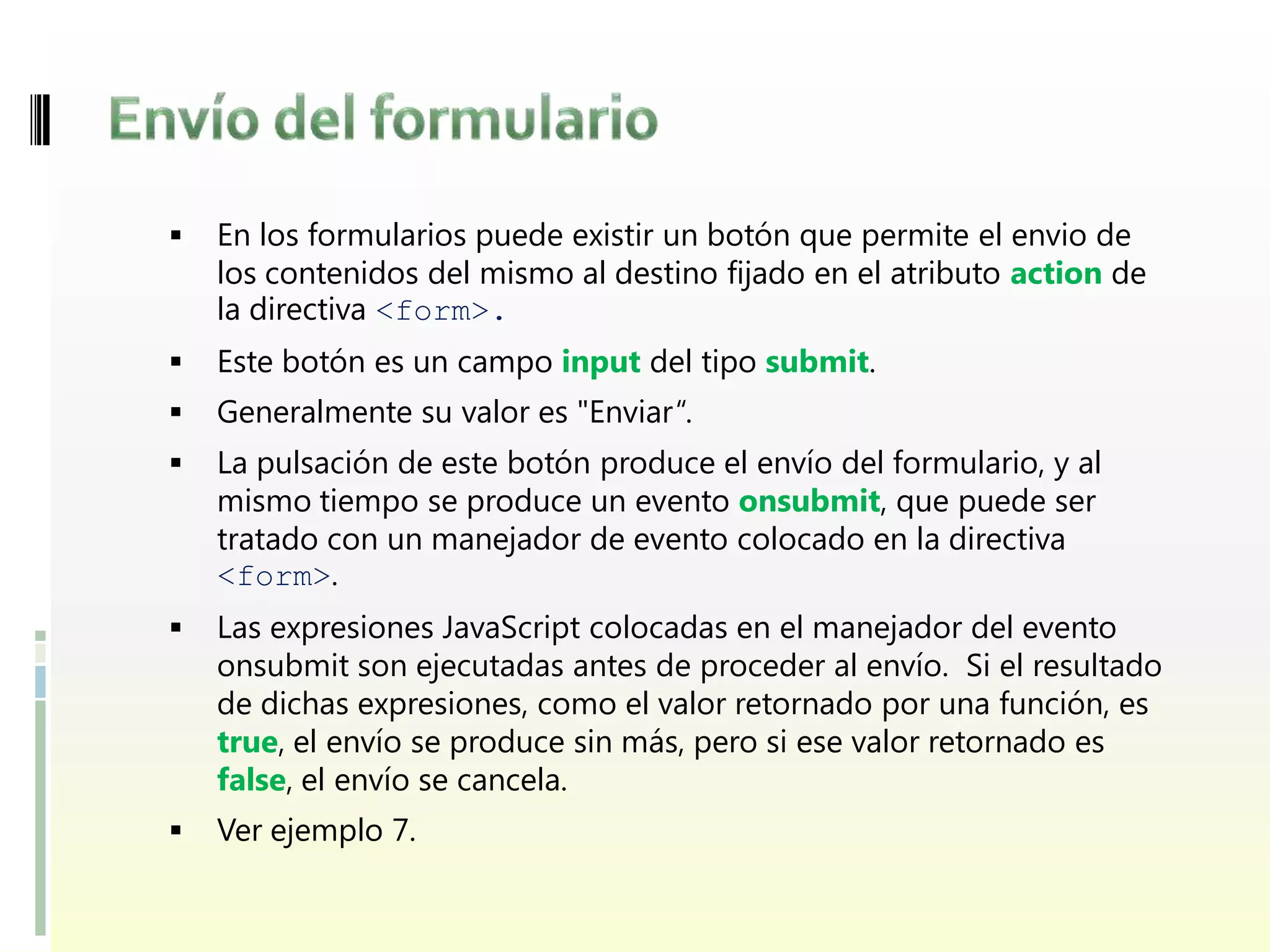    En los formularios puede existir un botón que permite el envio de
    los contenidos del mismo al destino fijado en el atributo action de
    la directiva <form>.
   Este botón es un campo input del tipo submit.
   Generalmente su valor es "Enviar“.
   La pulsación de este botón produce el envío del formulario, y al
    mismo tiempo se produce un evento onsubmit, que puede ser
    tratado con un manejador de evento colocado en la directiva
    <form>.
   Las expresiones JavaScript colocadas en el manejador del evento
    onsubmit son ejecutadas antes de proceder al envío. Si el resultado
    de dichas expresiones, como el valor retornado por una función, es
    true, el envío se produce sin más, pero si ese valor retornado es
    false, el envío se cancela.
   Ver ejemplo 7.
 