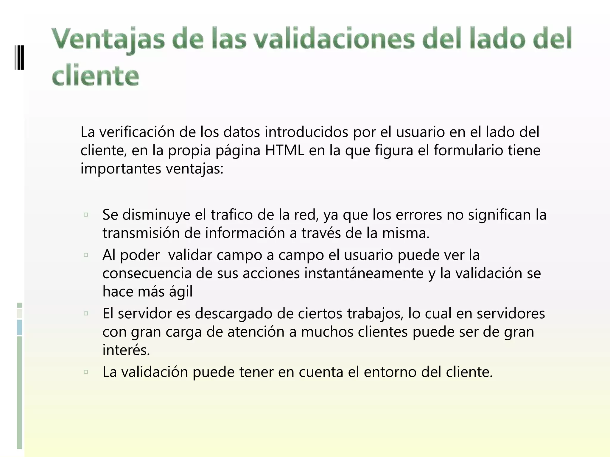 La verificación de los datos introducidos por el usuario en el lado del
cliente, en la propia página HTML en la que figura el formulario tiene
importantes ventajas:


 Se disminuye el trafico de la red, ya que los errores no significan la
  transmisión de información a través de la misma.
 Al poder validar campo a campo el usuario puede ver la
  consecuencia de sus acciones instantáneamente y la validación se
  hace más ágil
 El servidor es descargado de ciertos trabajos, lo cual en servidores
  con gran carga de atención a muchos clientes puede ser de gran
  interés.
 La validación puede tener en cuenta el entorno del cliente.
 