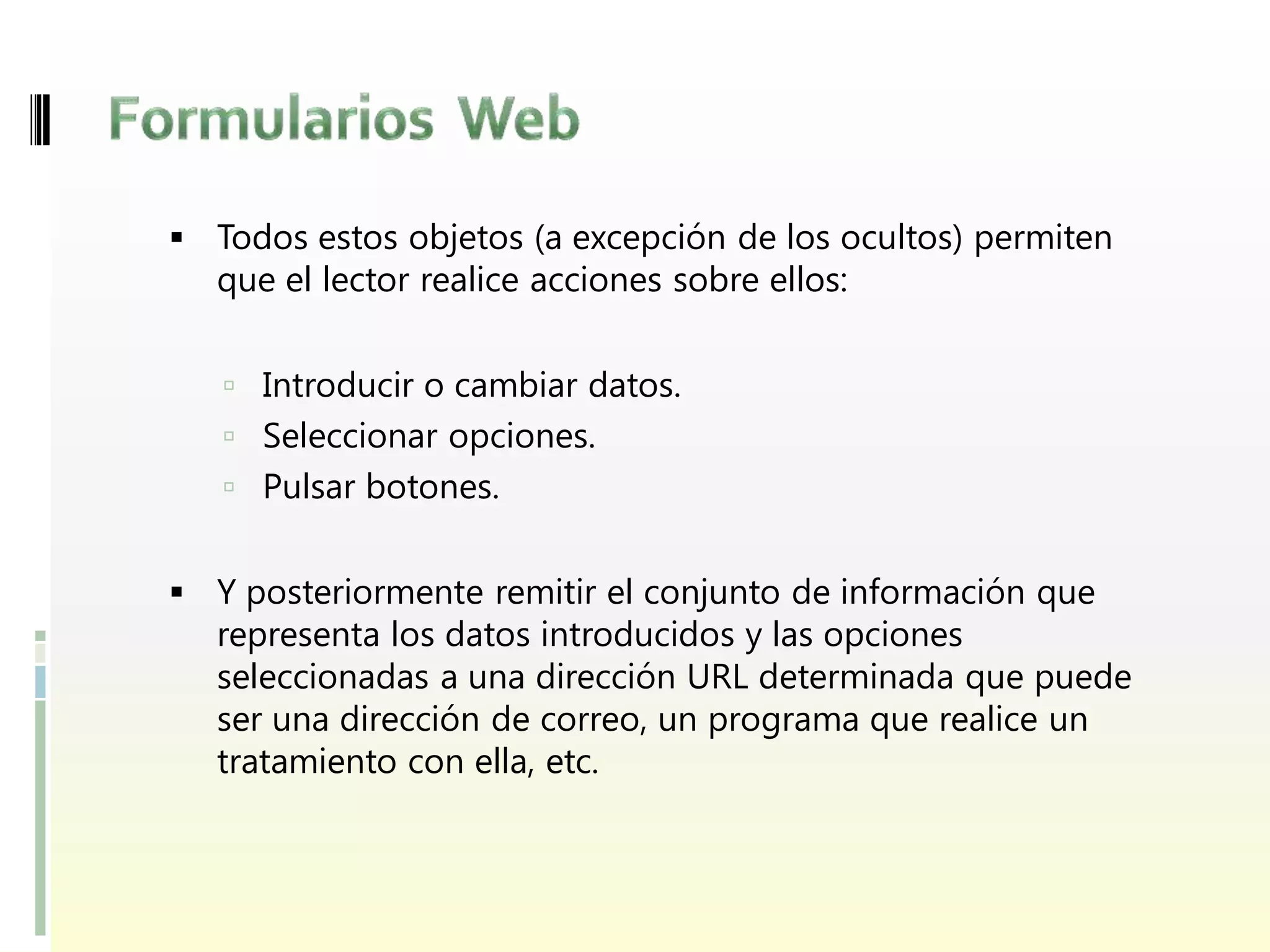  Todos estos objetos (a excepción de los ocultos) permiten
  que el lector realice acciones sobre ellos:


    Introducir o cambiar datos.
    Seleccionar opciones.
    Pulsar botones.


 Y posteriormente remitir el conjunto de información que
  representa los datos introducidos y las opciones
  seleccionadas a una dirección URL determinada que puede
  ser una dirección de correo, un programa que realice un
  tratamiento con ella, etc.
 