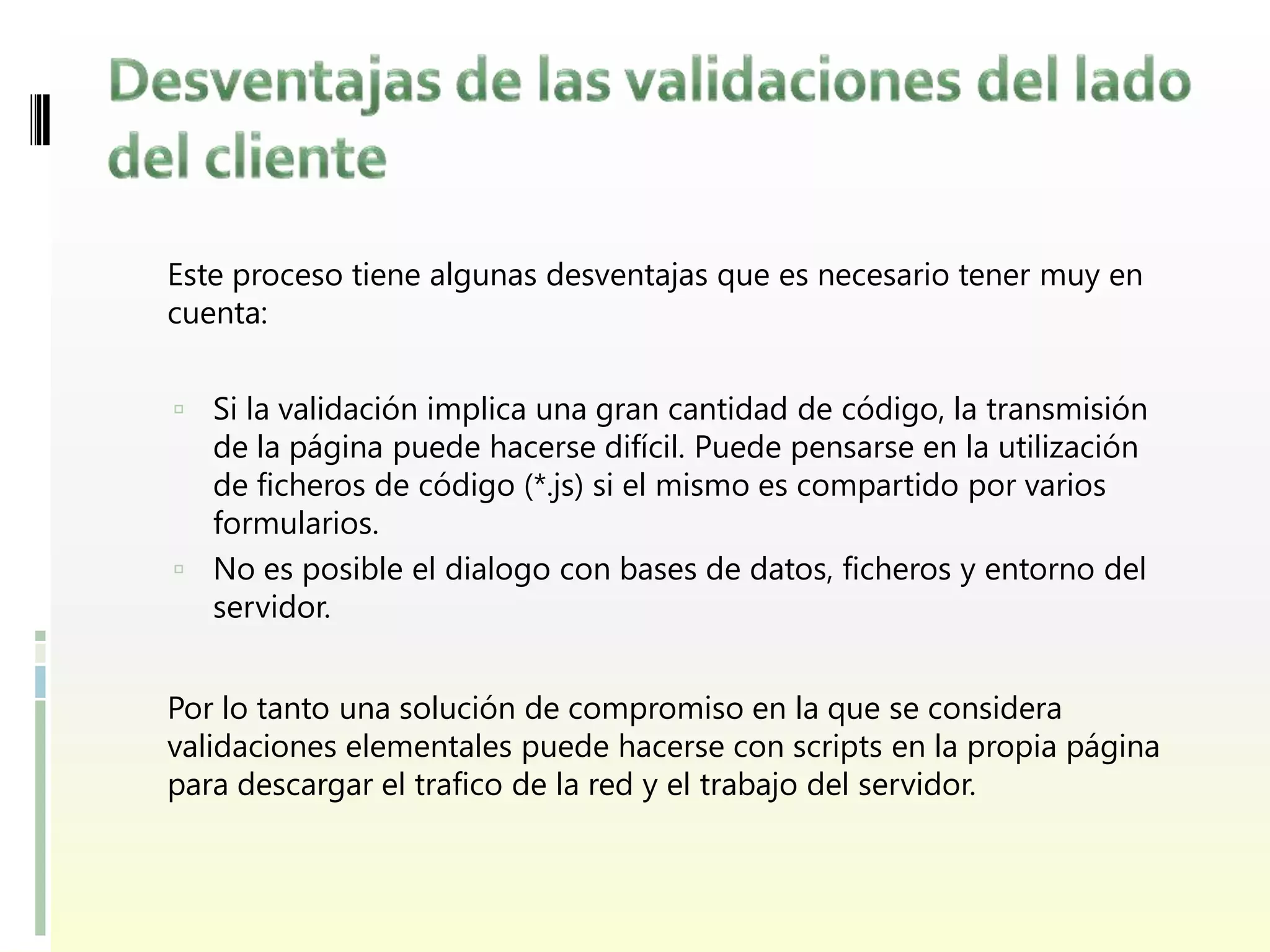 Este proceso tiene algunas desventajas que es necesario tener muy en
cuenta:


 Si la validación implica una gran cantidad de código, la transmisión
  de la página puede hacerse difícil. Puede pensarse en la utilización
  de ficheros de código (*.js) si el mismo es compartido por varios
  formularios.
 No es posible el dialogo con bases de datos, ficheros y entorno del
  servidor.


Por lo tanto una solución de compromiso en la que se considera
validaciones elementales puede hacerse con scripts en la propia página
para descargar el trafico de la red y el trabajo del servidor.
 
