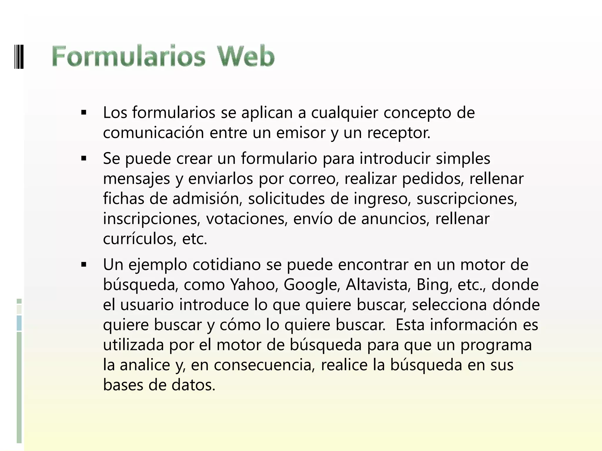  Los formularios se aplican a cualquier concepto de
  comunicación entre un emisor y un receptor.
 Se puede crear un formulario para introducir simples
  mensajes y enviarlos por correo, realizar pedidos, rellenar
  fichas de admisión, solicitudes de ingreso, suscripciones,
  inscripciones, votaciones, envío de anuncios, rellenar
  currículos, etc.
 Un ejemplo cotidiano se puede encontrar en un motor de
  búsqueda, como Yahoo, Google, Altavista, Bing, etc., donde
  el usuario introduce lo que quiere buscar, selecciona dónde
  quiere buscar y cómo lo quiere buscar. Esta información es
  utilizada por el motor de búsqueda para que un programa
  la analice y, en consecuencia, realice la búsqueda en sus
  bases de datos.
 