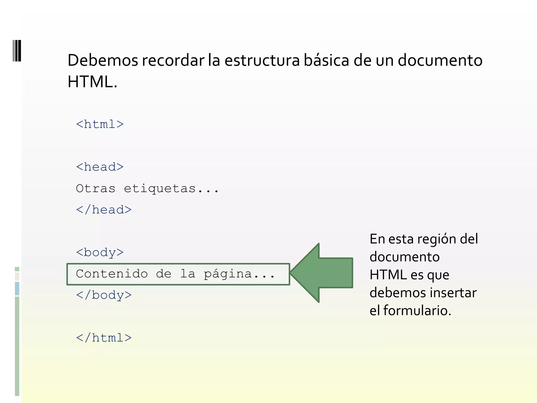 Debemos recordar la estructura básica de un documento
HTML.

 <html>


 <head>
 Otras etiquetas...
 </head>

                                      En esta región del
 <body>                               documento
 Contenido de la página...            HTML es que
 </body>                              debemos insertar
                                      el formulario.
 </html>
 