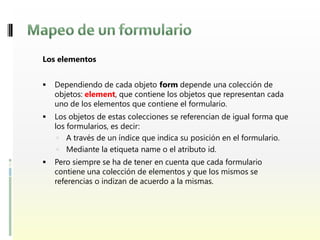 Los elementos


   Dependiendo de cada objeto form depende una colección de
    objetos: element, que contiene los objetos que representan cada
    uno de los elementos que contiene el formulario.
   Los objetos de estas colecciones se referencian de igual forma que
    los formularios, es decir:
      A través de un índice que indica su posición en el formulario.
      Mediante la etiqueta name o el atributo id.
   Pero siempre se ha de tener en cuenta que cada formulario
    contiene una colección de elementos y que los mismos se
    referencias o indizan de acuerdo a la mismas.
 