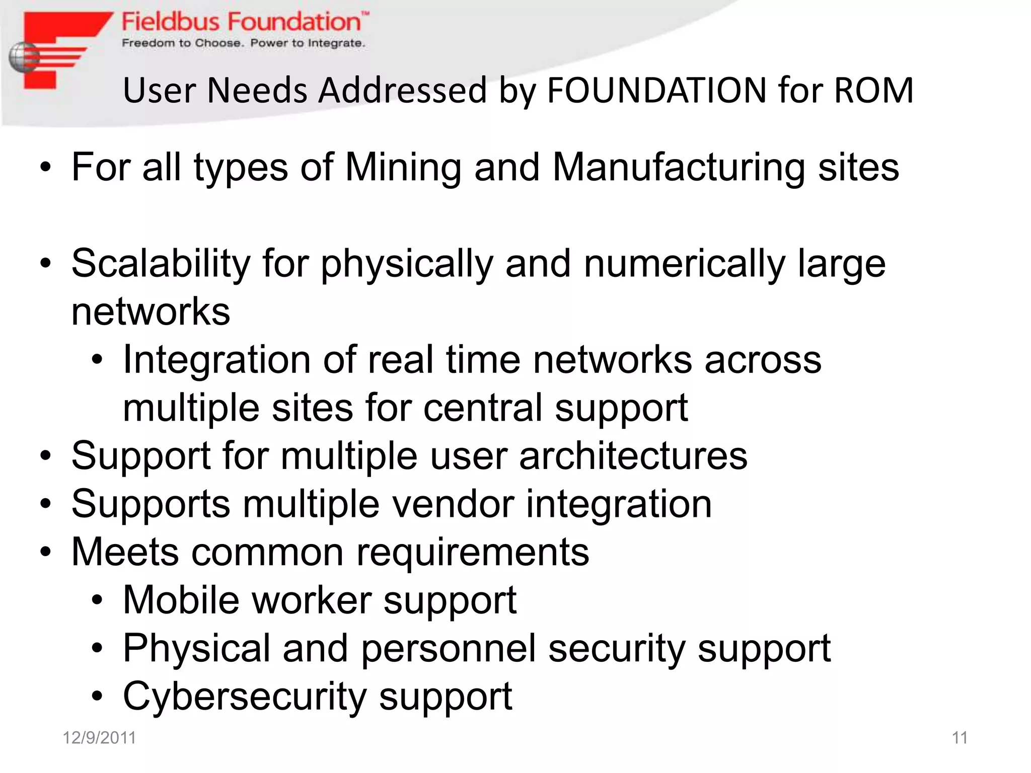 User Needs Addressed by FOUNDATION for ROM
• For all types of Mining and Manufacturing sites

• Scalability for physically and numerically large
  networks
   • Integration of real time networks across
     multiple sites for central support
• Support for multiple user architectures
• Supports multiple vendor integration
• Meets common requirements
   • Mobile worker support
   • Physical and personnel security support
   • Cybersecurity support
 12/9/2011                                           11
 