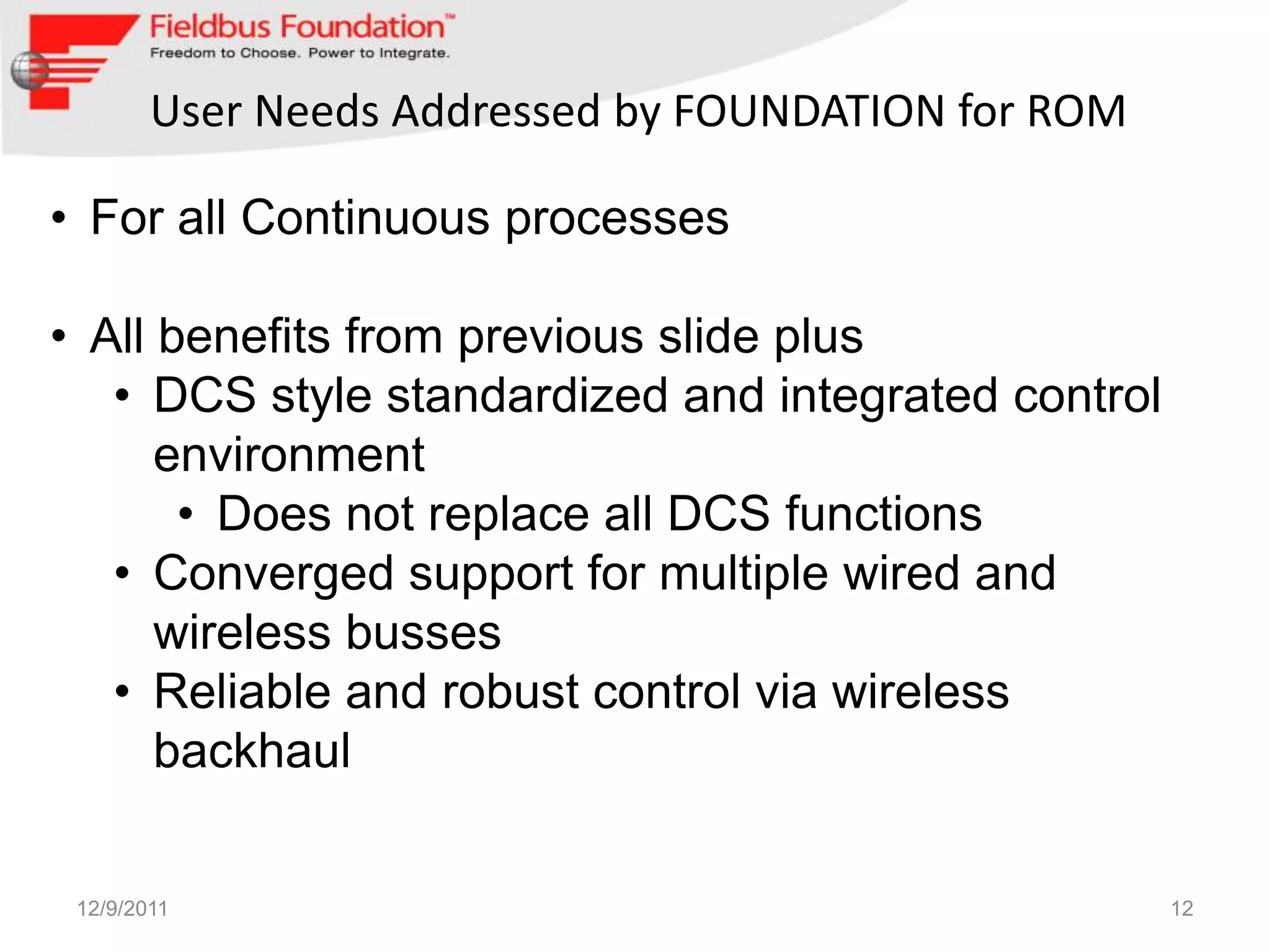 User Needs Addressed by FOUNDATION for ROM

• For all Continuous processes

• All benefits from previous slide plus
   • DCS style standardized and integrated control
      environment
       • Does not replace all DCS functions
   • Converged support for multiple wired and
      wireless busses
   • Reliable and robust control via wireless
      backhaul


 12/9/2011                                           12
 