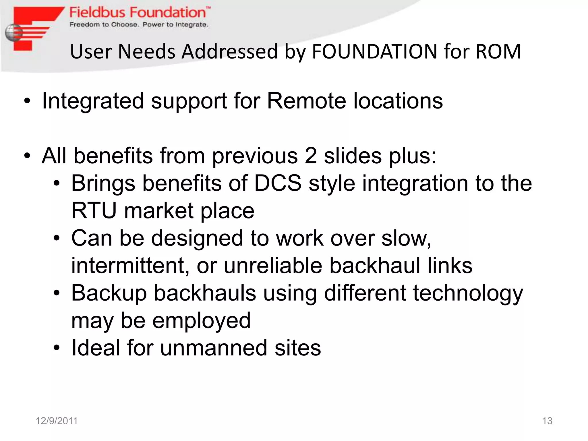 User Needs Addressed by FOUNDATION for ROM

• Integrated support for Remote locations

• All benefits from previous 2 slides plus:
   • Brings benefits of DCS style integration to the
      RTU market place
   • Can be designed to work over slow,
      intermittent, or unreliable backhaul links
   • Backup backhauls using different technology
      may be employed
   • Ideal for unmanned sites


 12/9/2011                                             13
 