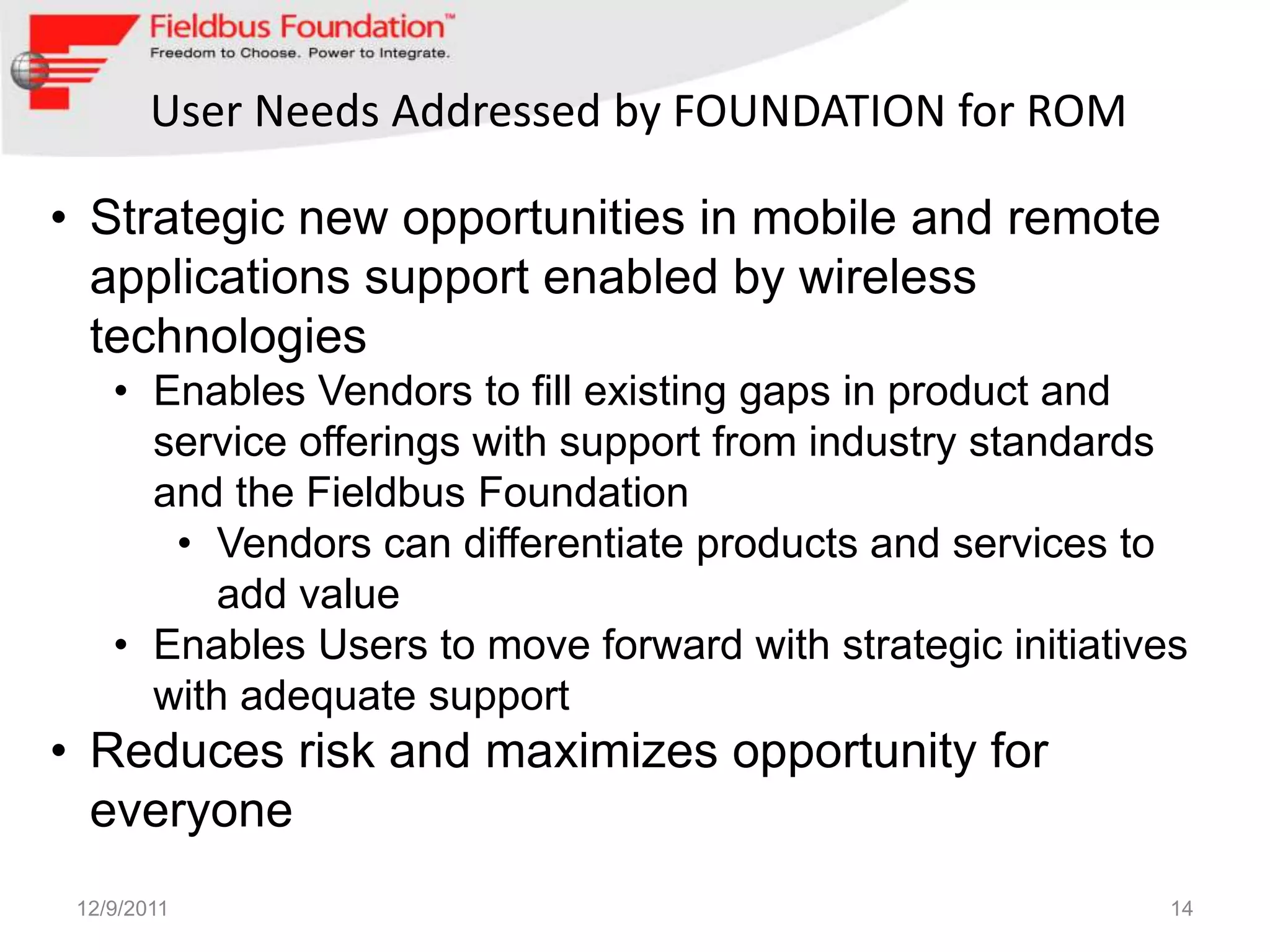 User Needs Addressed by FOUNDATION for ROM

• Strategic new opportunities in mobile and remote
  applications support enabled by wireless
  technologies
    • Enables Vendors to fill existing gaps in product and
      service offerings with support from industry standards
      and the Fieldbus Foundation
       • Vendors can differentiate products and services to
          add value
    • Enables Users to move forward with strategic initiatives
      with adequate support
• Reduces risk and maximizes opportunity for
  everyone
 12/9/2011                                                   14
 