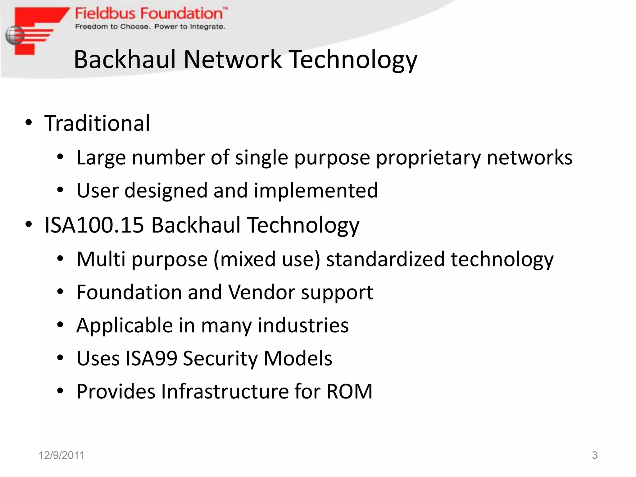 Backhaul Network Technology

• Traditional
    • Large number of single purpose proprietary networks
    • User designed and implemented
• ISA100.15 Backhaul Technology
    •   Multi purpose (mixed use) standardized technology
    •   Foundation and Vendor support
    •   Applicable in many industries
    •   Uses ISA99 Security Models
    •   Provides Infrastructure for ROM

 12/9/2011                                                  3
 