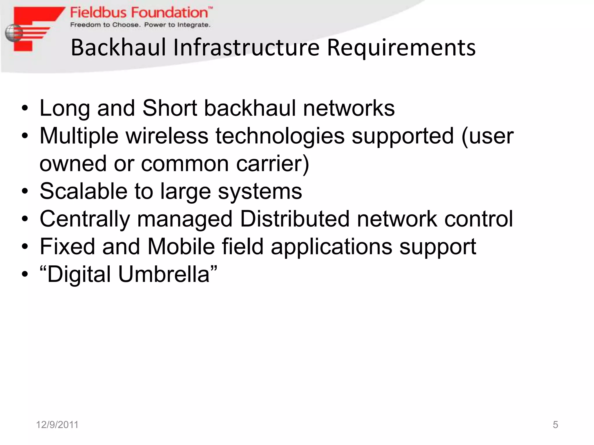 Backhaul Infrastructure Requirements

• Long and Short backhaul networks
• Multiple wireless technologies supported (user
  owned or common carrier)
• Scalable to large systems
• Centrally managed Distributed network control
• Fixed and Mobile field applications support
• “Digital Umbrella”




 12/9/2011                                         5
 