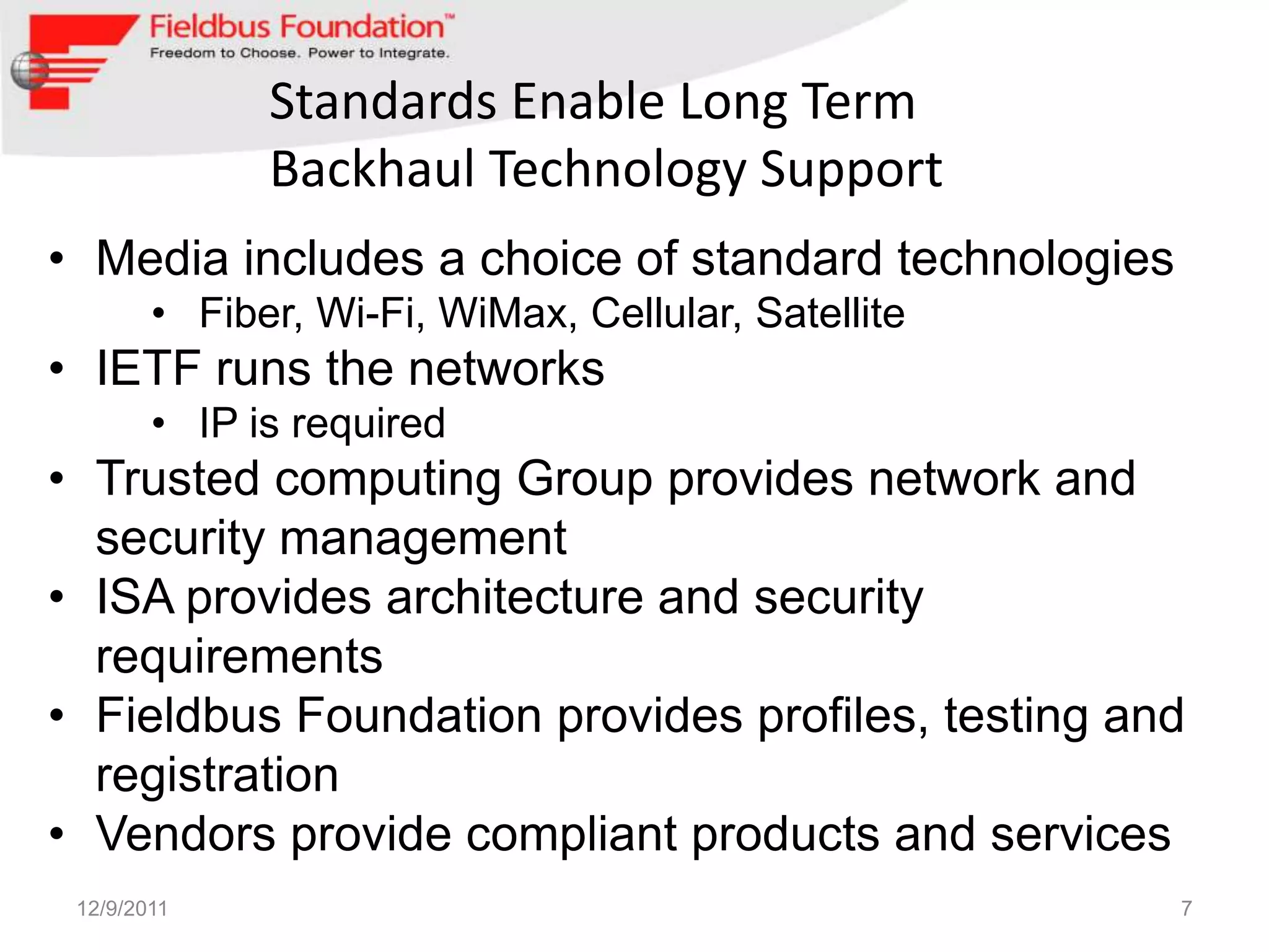 Standards Enable Long Term
              Backhaul Technology Support
• Media includes a choice of standard technologies
        • Fiber, Wi-Fi, WiMax, Cellular, Satellite
• IETF runs the networks
        • IP is required
• Trusted computing Group provides network and
  security management
• ISA provides architecture and security
  requirements
• Fieldbus Foundation provides profiles, testing and
  registration
• Vendors provide compliant products and services
 12/9/2011                                           7
 
