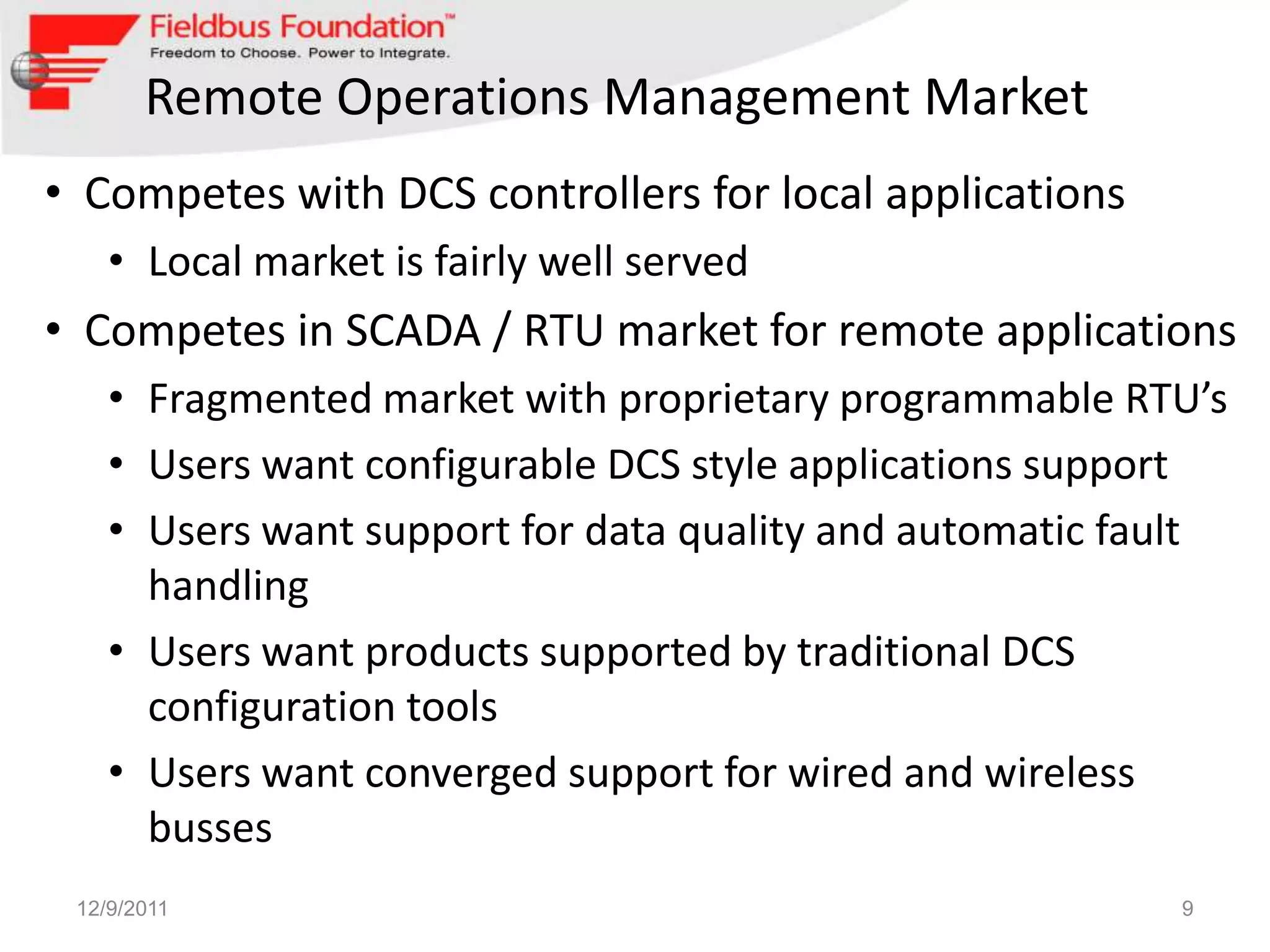 Remote Operations Management Market
• Competes with DCS controllers for local applications
    • Local market is fairly well served
• Competes in SCADA / RTU market for remote applications
    • Fragmented market with proprietary programmable RTU’s
    • Users want configurable DCS style applications support
    • Users want support for data quality and automatic fault
      handling
    • Users want products supported by traditional DCS
      configuration tools
    • Users want converged support for wired and wireless
      busses
 12/9/2011                                                9
 