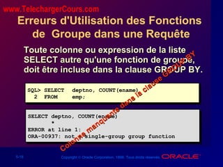 5-18 Copyright © Oracle Corporation, 1998. Tous droits réservés.
Erreurs d'Utilisation des Fonctions
de Groupe dans une Requête
Toute colonne ou expression de la listeToute colonne ou expression de la liste
SELECT autre qu'une fonction de groupe,SELECT autre qu'une fonction de groupe,
doit être incluse dans la clause GROUP BY.doit être incluse dans la clause GROUP BY.
SQL> SELECT deptno, COUNT(ename)
2 FROM emp;
SQL> SELECT deptno, COUNT(ename)
2 FROM emp;
SELECT deptno, COUNT(ename)
*
ERROR at line 1:
ORA-00937: not a single-group group function
SELECT deptno, COUNT(ename)
*
ERROR at line 1:
ORA-00937: not a single-group group function
Colonne m
anquante dans la clause GROUP
BY
Colonne m
anquante dans la clause GROUP
BY
www.TelechargerCours.com
 