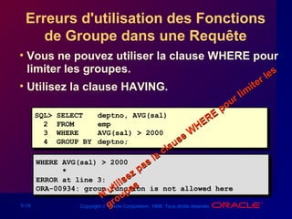 5-19 Copyright © Oracle Corporation, 1998. Tous droits réservés.
Erreurs d'utilisation des Fonctions
de Groupe dans une Requête
• Vous ne pouvez utiliser la clause WHERE pour
limiter les groupes.
• Utilisez la clause HAVING.
SQL> SELECT deptno, AVG(sal)
2 FROM emp
3 WHERE AVG(sal) > 2000
4 GROUP BY deptno;
SQL> SELECT deptno, AVG(sal)
2 FROM emp
3 WHERE AVG(sal) > 2000
4 GROUP BY deptno;
WHERE AVG(sal) > 2000
*
ERROR at line 3:
ORA-00934: group function is not allowed here
WHERE AVG(sal) > 2000
*
ERROR at line 3:
ORA-00934: group function is not allowed here
N'utilisez pas la clause W
HERE
pour lim
iter les
N'utilisez pas la clause W
HERE
pour lim
iter les
groupes
groupes
 